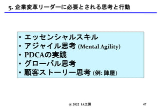 @ 2022 IA工房
5. 企業変革リーダーに必要とされる思考と行動
• エッセンシャルスキル
• アジャイル思考 (Mental Agility)
• PDCAの実践
• グローバル思考
• 顧客ストーリー思考 (例: 陣屋)
47
 