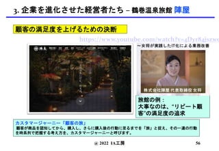 @ 2022 IA工房
カスタマージャーニー「顧客の旅」
顧客が商品を認知してから、購入し、さらに購入後の行動に至るまでを「旅」と捉え、その一連の行動
を時系列で把握する考え方を、カスタマージャーニーと呼びます。
https://www.youtube.com/watch?v=4Dyr84jszwo
旅館の例：
大事なのは、“リピート顧
客”の満足度の追求
顧客の満足度を上げるための決断
56
3. 企業を進化させた経営者たち – 鶴巻温泉旅館 陣屋
 