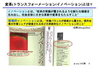 変革(トランスフォーメーション/イノベーション)とは？
@ 2022 IA工房 6
イノベーションとは、“従来の常識が覆されるような新たな価値を
生み出し、社会全体に大きな革新や変革をもたらすこと”
(出典:idea garden)
破壊的イノベーションとは、“市場バランスが根底から覆され、既存企
業の市場シェアが破壊されるほどの革新的なイノベーションのこと”
 