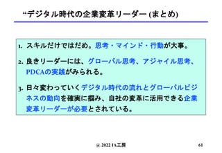 “デジタル時代の企業変革リーダー (まとめ)
1. スキルだけではだめ。思考・マインド・行動が大事。
2. 良きリーダーには、グローバル思考、アジャイル思考、
PDCAの実践がみられる。
3. 日々変わっていくデジタル時代の流れとグローバルビジ
ネスの動向を確実に掴み、自社の変革に活用できる企業
変革リーダーが必要とされている。
@ 2022 IA工房 61
 