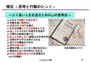 @ 2022 IA工房
補足 < 思考と行動のヒント >
(写真:渡邊康弘ブログ)
14 ものより経験にお金を使う
18 天職を追い求めない
20 波長の合う相手を選ぶ
21 大きな目標と小さな目標をたてる
26 楽しさとやりがいの両方を目指す
30 不要な心配事を避ける
33 他人と比較しない(嫉妬心は不幸を呼ぶ)
42 世界の不公平さを受け入れる
43 形だけの模倣をやめる
44 専門分野を持つ
45 競争が激しいところに飛び込まない
47 期待は少ない方が幸せになれる
48 本当に価値のあるものを見極める
(90%は無駄)
64
〜より良い人生を送るための52の思考法 〜
 
