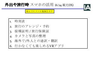 外出や旅行時 スマホの活用 (6/24 観光DX)
1. 時刻表
2. 旅行のアレンジ・予約
3. 接種証明 / 旅行保険証
4. カメラと写真の整理
5. 海外で/外人との通訳・翻訳
6. 行かなくても楽しめるVRアプリ
地元でのスマホ勉強会ネタ
 