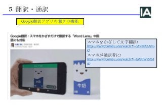5. 翻訳・通訳
Google翻訳アプリの驚きの機能
スマホをかざして文字翻訳!
https://www.youtube.com/watch?v=3AY5FAZANa
Q
スマホが通訳者に!
https://www.youtube.com/watch?v=LM9aWZVEd
go
 