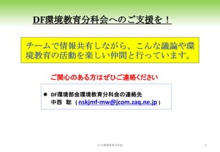 ©️ DF環境教育分科会 16
150
DF環境教育分科会へのご支援を！
ご関心のある方はぜひご連絡ください
 DF環境部会環境教育分科会の連絡先
中西 聡 ( nskjmf-mw@jcom.zaq.ne.jp )
チームで情報共有しながら、こんな議論や環
境教育の活動を楽しい仲間と行っています。
 