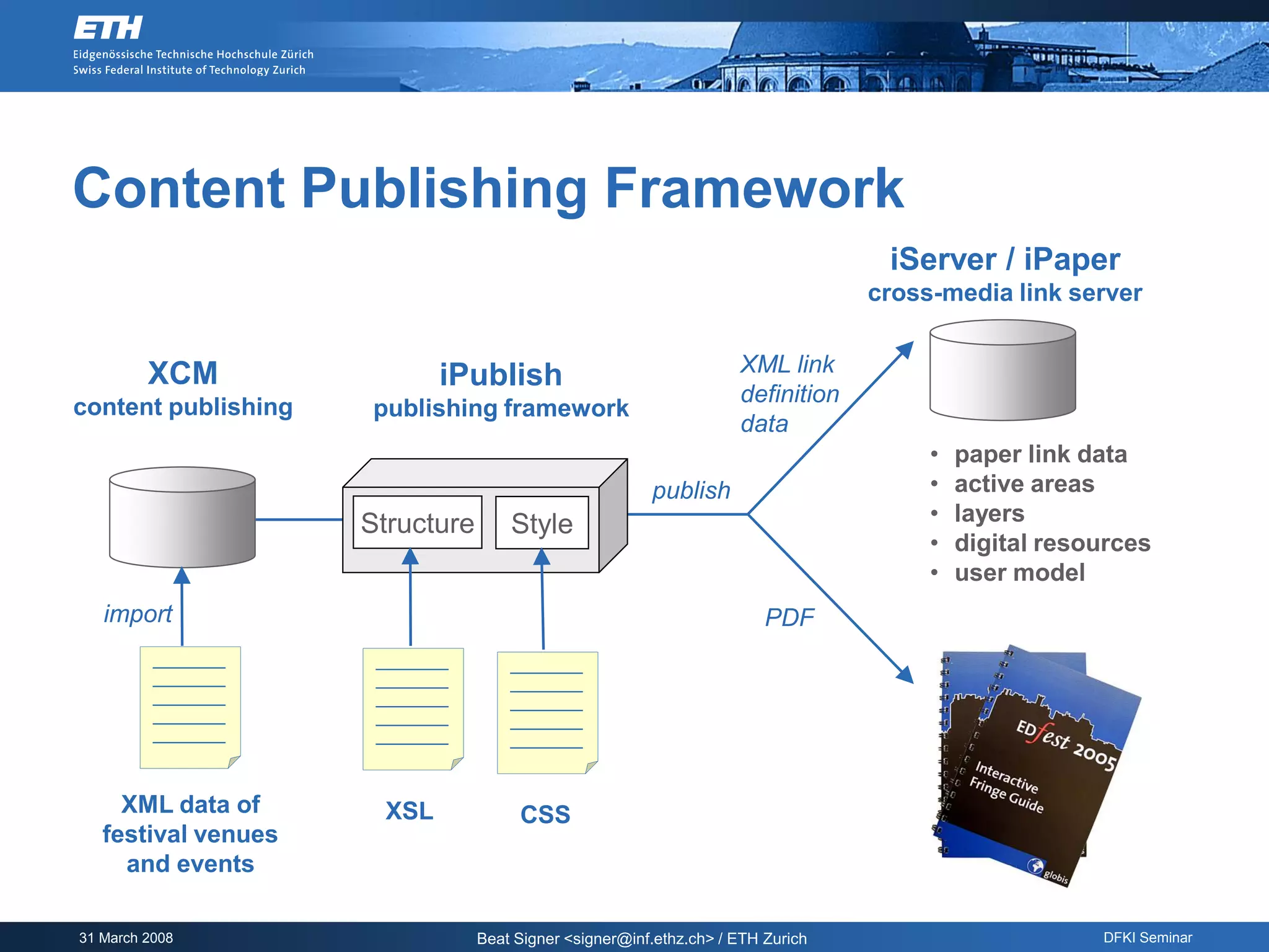 Content Publishing Framework
                                                                                  iServer / iPaper
                                                                                 cross-media link server


         XCM                                                        XML link
                            iPublish
                                                                    definition
content publishing   publishing framework
                                                                    data
                                                                                      •   paper link data
                                                        publish                       •   active areas
                     Structure       Style                                            •   layers
                                                                                      •   digital resources
                                                                                      •   user model
   import                                                               PDF




     XML data of      XSL             CSS
   festival venues
     and events

31 March 2008                    Beat Signer <signer@inf.ethz.ch> / ETH Zurich                        DFKI Seminar
 