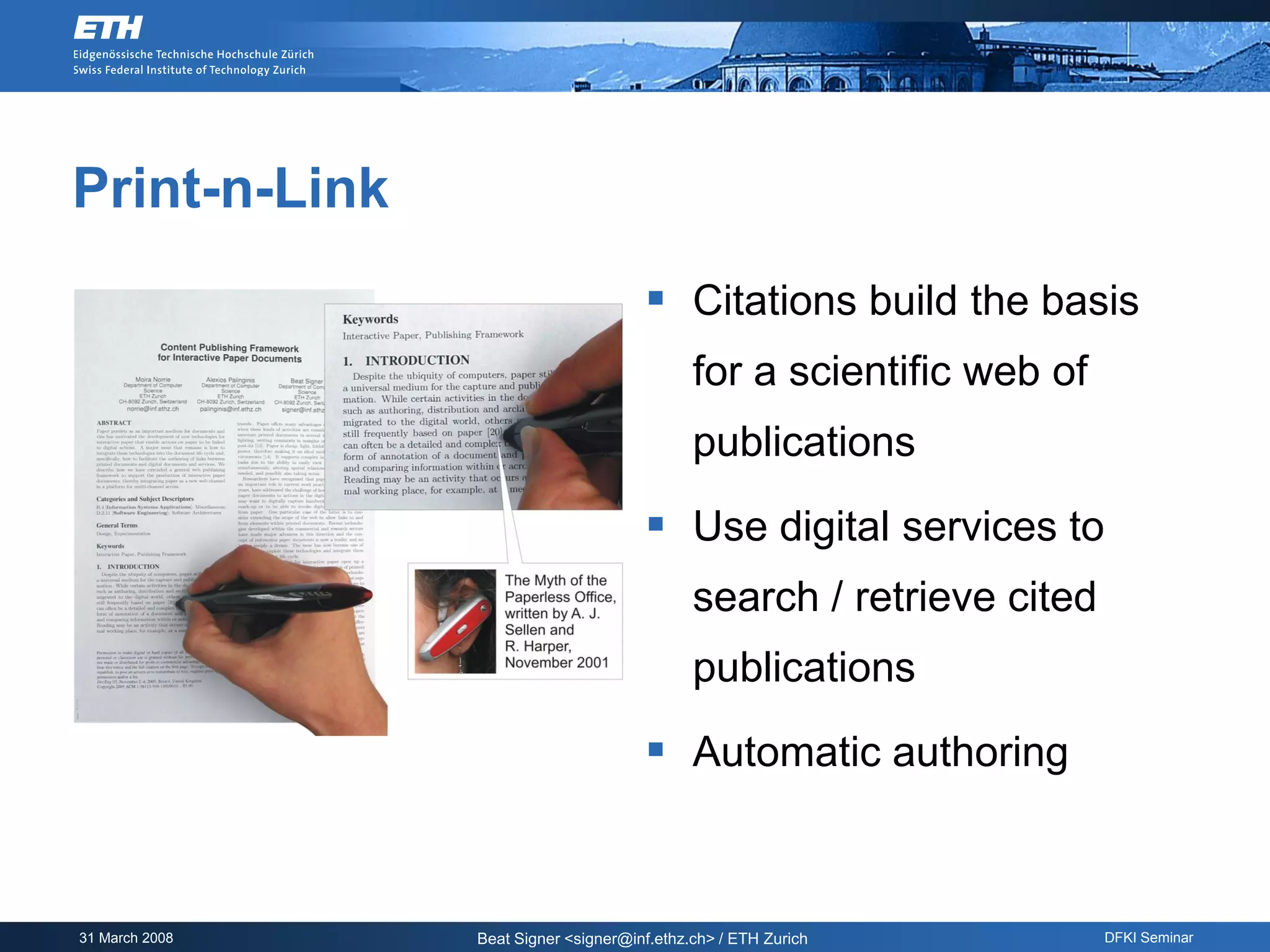 Print-n-Link
                                       Citations build the basis
                                             for a scientific web of
                                             publications

                                       Use digital services to
                                             search / retrieve cited
                                             publications

                                       Automatic authoring


31 March 2008   Beat Signer <signer@inf.ethz.ch> / ETH Zurich          DFKI Seminar
 
