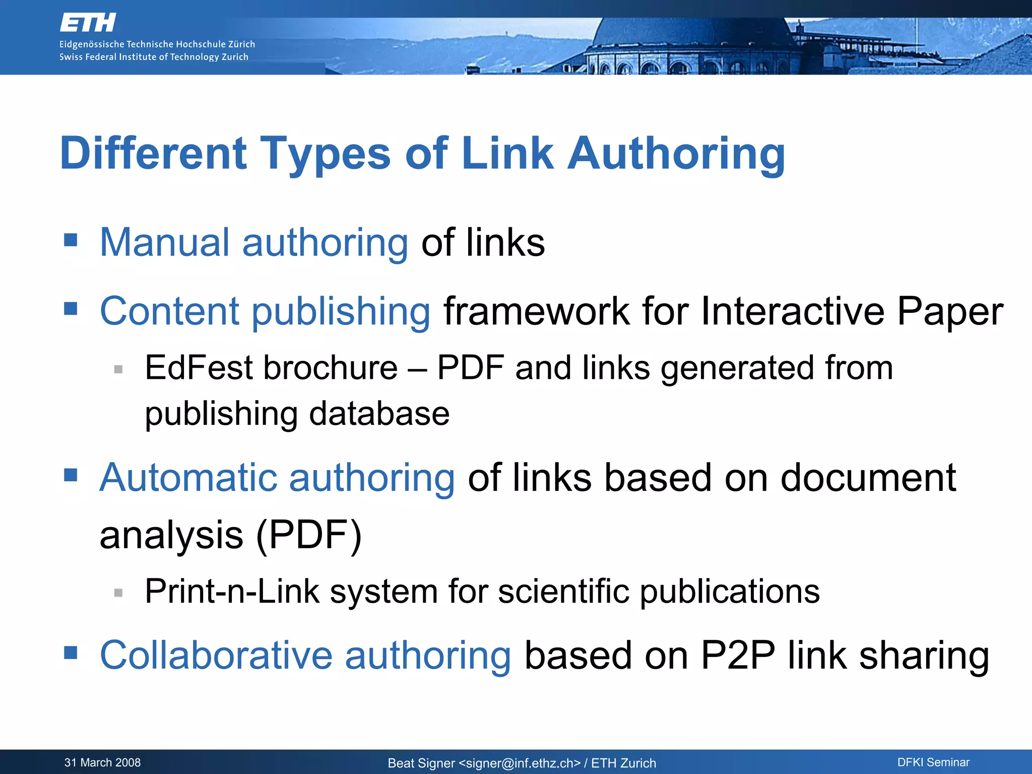 Different Types of Link Authoring
 Manual authoring of links
 Content publishing framework for Interactive Paper
               EdFest brochure – PDF and links generated from
                publishing database
 Automatic authoring of links based on document
     analysis (PDF)
               Print-n-Link system for scientific publications
 Collaborative authoring based on P2P link sharing

31 March 2008                   Beat Signer <signer@inf.ethz.ch> / ETH Zurich   DFKI Seminar
 