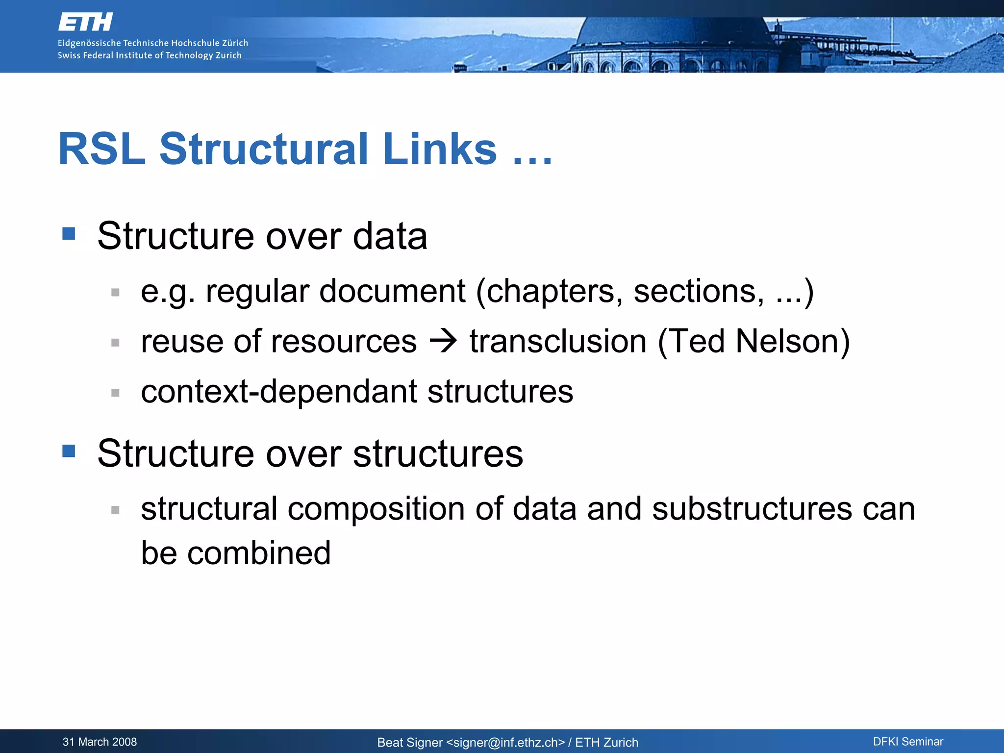 RSL Structural Links …
 Structure over data
               e.g. regular document (chapters, sections, ...)
               reuse of resources  transclusion (Ted Nelson)
               context-dependant structures
 Structure over structures
               structural composition of data and substructures can
                be combined




31 March 2008                   Beat Signer <signer@inf.ethz.ch> / ETH Zurich   DFKI Seminar
 