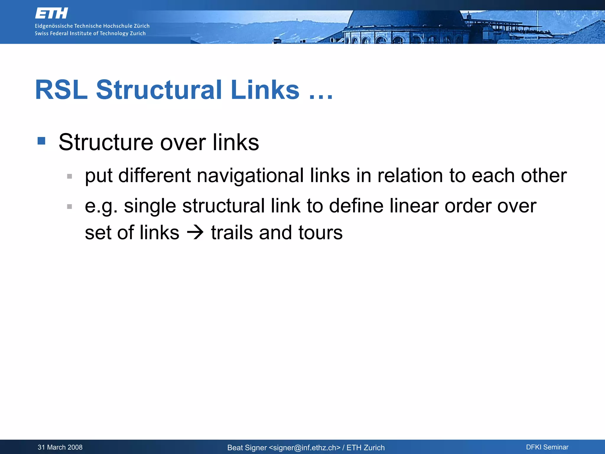 RSL Structural Links …
 Structure over links
               put different navigational links in relation to each other
               e.g. single structural link to define linear order over
                set of links  trails and tours




31 March 2008                    Beat Signer <signer@inf.ethz.ch> / ETH Zurich   DFKI Seminar
 