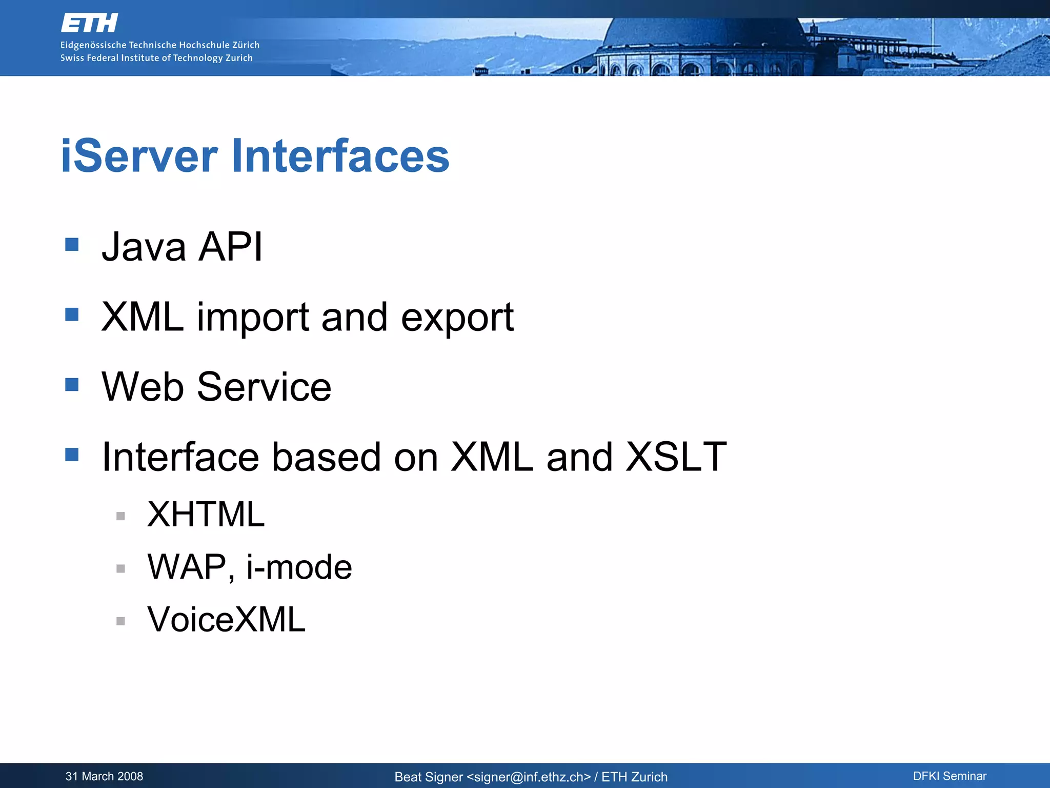 iServer Interfaces
 Java API
 XML import and export
 Web Service
 Interface based on XML and XSLT
               XHTML
               WAP, i-mode
               VoiceXML



31 March 2008                 Beat Signer <signer@inf.ethz.ch> / ETH Zurich   DFKI Seminar
 