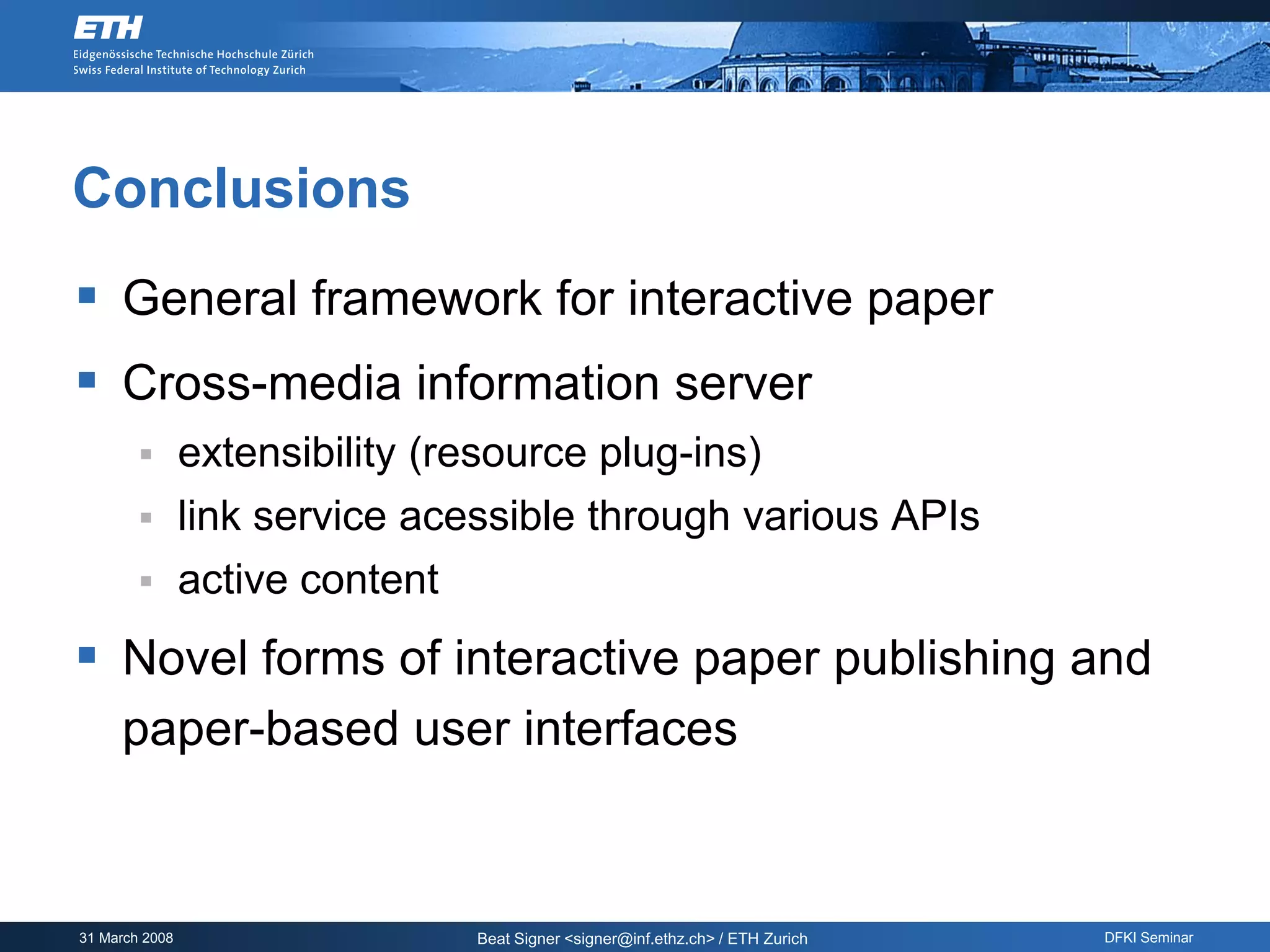 Conclusions
 General framework for interactive paper
 Cross-media information server
               extensibility (resource plug-ins)
               link service acessible through various APIs
               active content
 Novel forms of interactive paper publishing and
     paper-based user interfaces



31 March 2008                    Beat Signer <signer@inf.ethz.ch> / ETH Zurich   DFKI Seminar
 