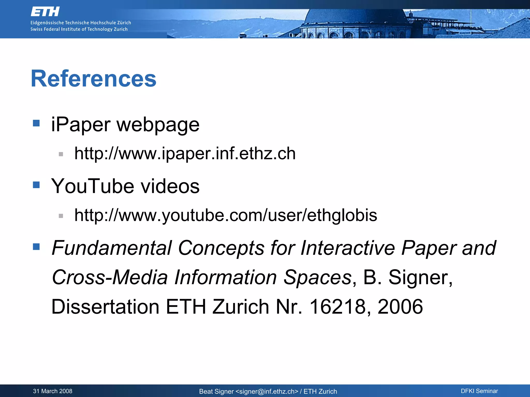 References
 iPaper webpage
               http://www.ipaper.inf.ethz.ch
 YouTube videos
               http://www.youtube.com/user/ethglobis
 Fundamental Concepts for Interactive Paper and
     Cross-Media Information Spaces, B. Signer,
     Dissertation ETH Zurich Nr. 16218, 2006


31 March 2008                   Beat Signer <signer@inf.ethz.ch> / ETH Zurich   DFKI Seminar
 