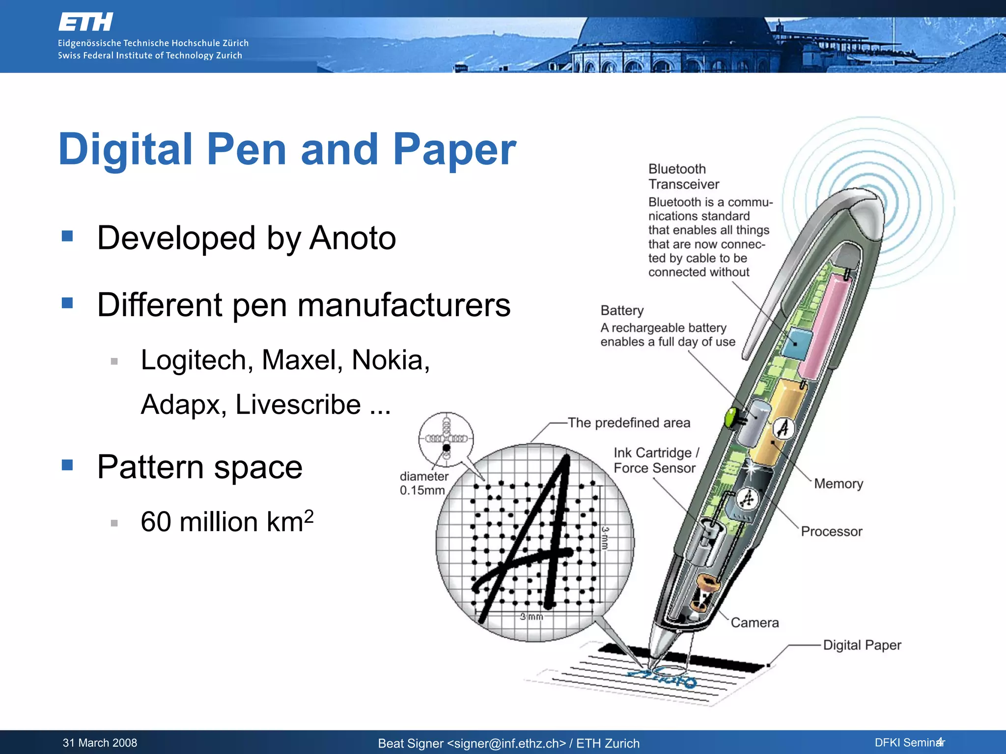 Digital Pen and Paper
 Developed by Anoto
 Different pen manufacturers
               Logitech, Maxel, Nokia,
                Adapx, Livescribe ...

 Pattern space
               60 million km2




31 March 2008                      Beat Signer <signer@inf.ethz.ch> / ETH Zurich             4
                                                                                   DFKI Seminar
 