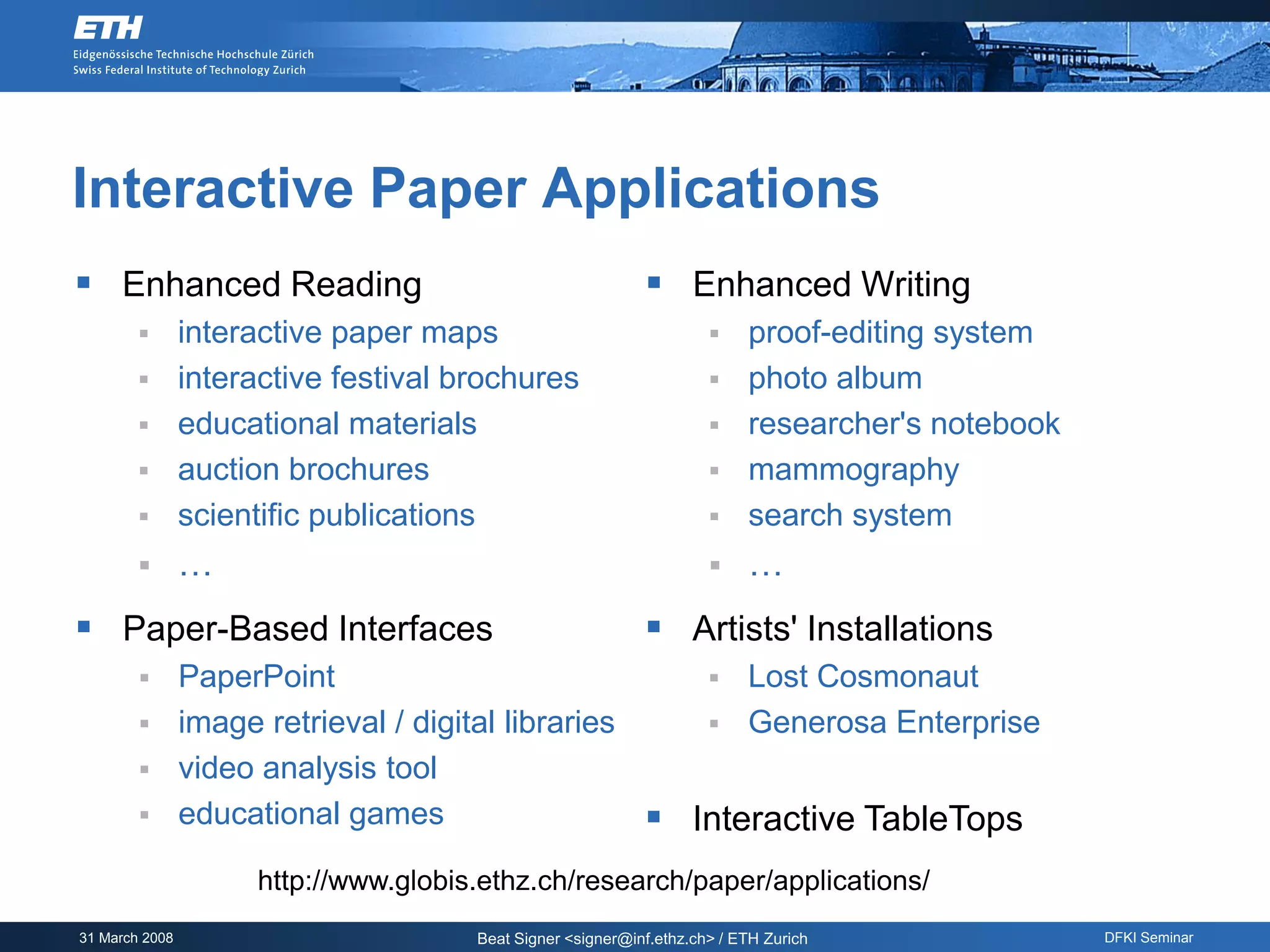 Interactive Paper Applications
 Enhanced Reading                                           Enhanced Writing
               interactive paper maps                                   proof-editing system
               interactive festival brochures                           photo album
               educational materials                                    researcher's notebook
               auction brochures                                        mammography
               scientific publications                                  search system
               …                                                        …
 Paper-Based Interfaces                                     Artists' Installations
         PaperPoint                                                  Lost Cosmonaut
         image retrieval / digital libraries                         Generosa Enterprise
         video analysis tool
         educational games                                  Interactive TableTops
                     http://www.globis.ethz.ch/research/paper/applications/
31 March 2008                         Beat Signer <signer@inf.ethz.ch> / ETH Zurich               DFKI Seminar
 