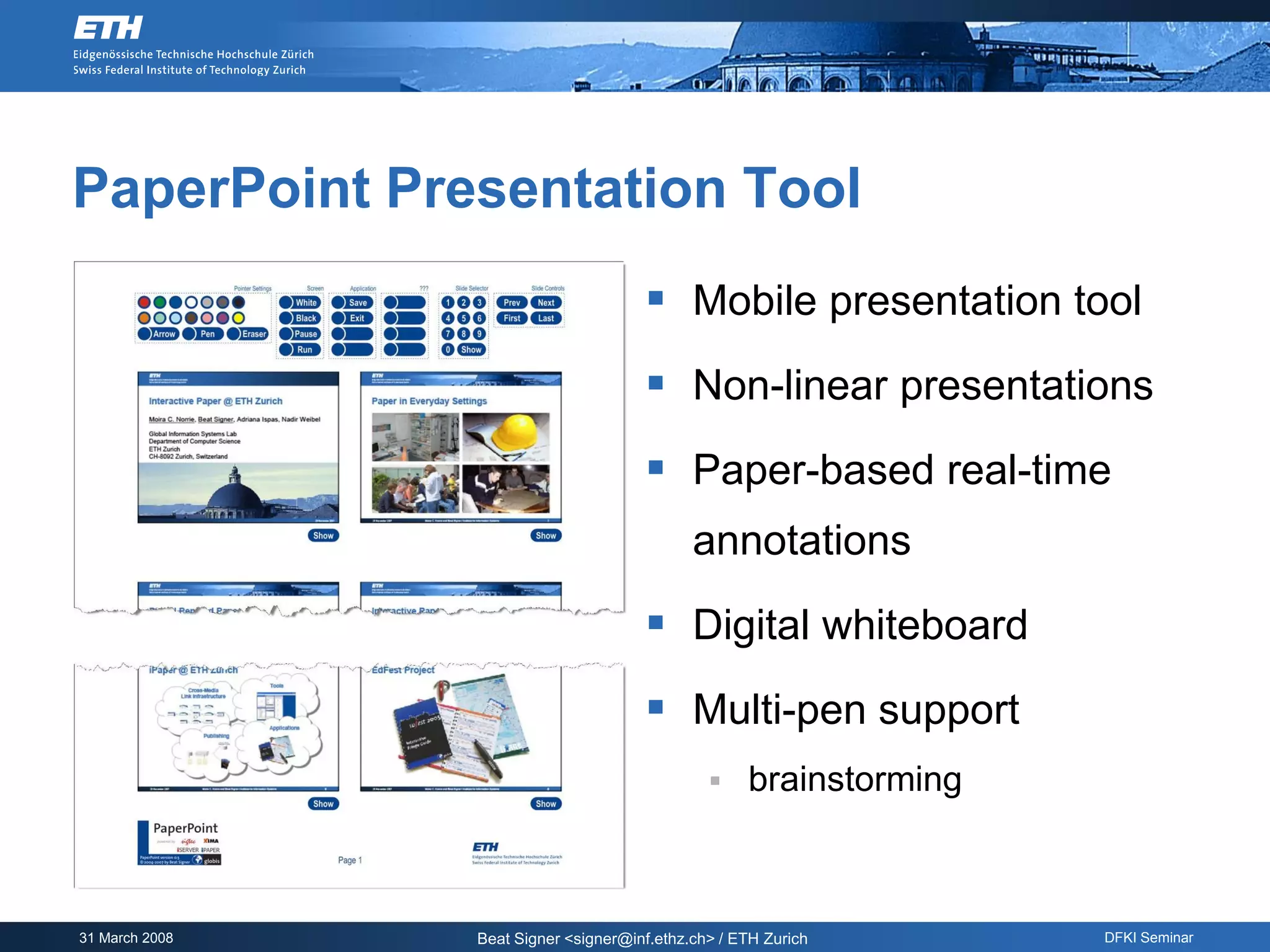 PaperPoint Presentation Tool
                                       Mobile presentation tool
                                       Non-linear presentations
                                       Paper-based real-time
                                             annotations

                                       Digital whiteboard
                                       Multi-pen support
                                                   brainstorming



31 March 2008   Beat Signer <signer@inf.ethz.ch> / ETH Zurich       DFKI Seminar
 