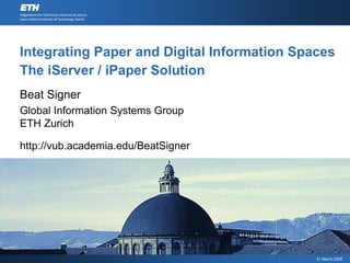 Integrating Paper and Digital Information Spaces
The iServer / iPaper Solution
Beat Signer
Global Information Systems Group
ETH Zurich

http://vub.academia.edu/BeatSigner




                                             31 March 2008
 