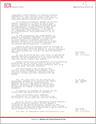 trabajadora tendrá derecho a un descanso prenatal
suplementario cuya duración será fijada, en su
caso, por los servicios que tengan a su cargo las
atenciones médicas preventivas o curativas.
     Si el parto se produjere después de las seis
semanas siguientes a la fecha en que la mujer
hubiere comenzado el descanso de maternidad, el
descanso prenatal se entenderá prorrogado hasta
el alumbramiento y desde la fecha de éste se
contará el descanso puerperal, lo que deberá
ser comprobado, antes de expirar el plazo, con
el correspondiente certificado médico o de la
matrona.
     Si como consecuencia del alumbramiento se
produjere enfermedad comprobada con certificado
médico, que impidiere regresar al trabajo por
un plazo superior al descanso postnatal, el
descanso puerperal será prolongado por el tiempo
que fije, en su caso, el servicio encargado de
la atención médica preventiva o curativa.
     Cuando el parto se produjere antes de iniciada la
trigésimo tercera semana de gestación, o si el niño al
nacer pesare menos de 1.500 gramos, el descanso postnatal
del inciso primero del artículo 195 será de dieciocho
semanas.                                                                      Ley 20545
                                                                              Art. 1 N° 2
     En caso de partos de dos o más niños, el período de                      D.O. 17.10.2011
descanso postnatal establecido en el inciso primero del
artículo 195 se incrementará en siete días corridos por
cada niño nacido a partir del segundo.
     Cuando concurrieren simultáneamente las circunstancias
establecidas en los incisos cuarto y quinto de este
artículo, la duración del descanso postnatal será la de
aquel que posea una mayor extensión.
     Los certificados a que se refiere este
artículo serán expedidos gratuitamente, cuando
sean solicitados a médicos o matronas que por
cualquier concepto perciban remuneraciones del
Estado.


     Art. 197. Para hacer uso del descanso de                                 L. 18.620
maternidad, señalado en el artículo 195, deberá                               ART. PRIMERO
presentarse al jefe del establecimiento,                                      Art. 183
empresa, servicio o empleador un certificado
médico o de matrona que acredite que el estado
de embarazo ha llegado al período fijado para
obtenerlo.
     El descanso se concederá de acuerdo con las
formalidades que especifique el reglamento.
     Estos certificados serán expedidos
gratuitamente por los médicos o matronas a que
se refiere el inciso final del artículo anterior.

     Artículo 197 bis.- Las trabajadoras tendrán derecho a
un permiso postnatal parental de doce semanas a
continuación del período postnatal, durante el cual
recibirán un subsidio cuya base de cálculo será la misma
del subsidio por descanso de maternidad a que se refiere el
inciso primero del artículo 195.                                              Ley 20545
                                                                              Art. 1 N° 3
     Con todo, la trabajadora podrá reincorporarse a sus                      D.O. 17.10.2011




                     www.bcn.cl - Biblioteca del Congreso Nacional de Chile
 