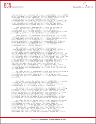labores una vez terminado el permiso postnatal, por la mitad
de su jornada, en cuyo caso el permiso postnatal parental se
extenderá a dieciocho semanas. En este caso, percibirá el
cincuenta por ciento del subsidio que le hubiere
correspondido conforme al inciso anterior y, a lo menos, el
cincuenta por ciento de los estipendios fijos establecidos
en el contrato de trabajo, sin perjuicio de las demás
remuneraciones de carácter variable a que tenga derecho.
     Las trabajadoras exentas del límite de jornada de
trabajo, de conformidad a lo establecido en el inciso
segundo del artículo 22, podrán ejercer el derecho
establecido en el inciso anterior, en los términos de dicho
precepto y conforme a lo acordado con su empleador.
     Para ejercer los derechos establecidos en los incisos
segundo, tercero y octavo, la trabajadora deberá dar aviso
a su empleador mediante carta certificada, enviada con a lo
menos treinta días de anticipación al término del
período postnatal, con copia a la Inspección del Trabajo.
De no efectuar esta comunicación, la trabajadora deberá
ejercer su permiso postnatal parental de acuerdo a lo
establecido en el inciso primero.
     El empleador estará obligado a reincorporar a la
trabajadora salvo que, por la naturaleza de sus labores y
las condiciones en que aquella las desempeña, estas
últimas sólo puedan desarrollarse ejerciendo la jornada
que la trabajadora cumplía antes de su permiso prenatal. La
negativa del empleador a la reincorporación parcial deberá
ser fundamentada e informada a la trabajadora, dentro de los
tres días de recibida la comunicación de ésta, mediante
carta certificada, con copia a la Inspección del Trabajo en
el mismo acto. La trabajadora podrá reclamar de dicha
negativa ante la referida entidad, dentro de tres días
hábiles contados desde que tome conocimiento de la
comunicación de su empleador. La Inspección del Trabajo
resolverá si la naturaleza de las labores y condiciones en
las que éstas son desempeñadas justifican o no la negativa
del empleador.
     En caso de que la trabajadora opte por reincorporarse a
sus labores de conformidad a lo establecido en este
artículo, el empleador deberá dar aviso a la entidad
pagadora del subsidio antes del inicio del permiso postnatal
parental.

     Con todo, cuando la madre hubiere fallecido o el padre
tuviere el cuidado personal del menor por sentencia
judicial, le corresponderá a éste el permiso y subsidio
establecidos en los incisos primero y segundo.
     Si ambos padres son trabajadores, cualquiera de ellos,
a elección de la madre, podrá gozar del permiso postnatal
parental, a partir de la séptima semana del mismo, por el
número de semanas que ésta indique. Las semanas utilizadas
por el padre deberán ubicarse en el período final del
permiso y darán derecho al subsidio establecido en este
artículo, calculado en base a sus remuneraciones. Le será
aplicable al trabajador lo dispuesto en el inciso quinto.
     En caso de que el padre haga uso del permiso postnatal
parental, deberá dar aviso a su empleador mediante carta
certificada enviada, a lo menos, con diez días de
anticipación a la fecha en que hará uso del mencionado
permiso, con copia a la Inspección del Trabajo. Copia de
dicha comunicación deberá ser remitida, dentro del mismo
plazo, al empleador de la trabajadora. A su vez, el
empleador del padre deberá dar aviso a las entidades
pagadoras del subsidio que correspondan, antes del inicio




                     www.bcn.cl - Biblioteca del Congreso Nacional de Chile
 