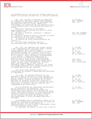 se entenderá que el contrato de trabajo expira en el
momento en que dejó de percibir el subsidio maternal.

     Art. 202. Durante el período de embarazo,                                L. 18.620
la trabajadora que esté ocupada habitualmente                                 ART. PRIMERO
en trabajos considerados por la autoridad como                                Art. 187
perjudiciales para su salud, deberá ser
trasladada, sin reducción de sus remuneraciones,
a otro trabajo que no sea perjudicial para su
estado.
     Para estos efectos se entenderá,
especialmente, como perjudicial para la salud
todo trabajo que:
a)   obligue a levantar, arrastrar o empujar                                  AVI S/N, TRABAJO
grandes pesos;                                                                D.O. 27.03.2003
b)   exija un esfuerzo físico, incluido el hecho
de permanecer de pie largo tiempo;
c)   se ejecute en horario nocturno;
d)   se realice en horas extraordinarias de
trabajo, y
e)   la autoridad competente declare
inconveniente para el estado de gravidez.

     Art. 203. Las empresas que ocupan veinte                                 L. 19.408
o más trabajadoras de cualquier edad o estado                                 Art. único
civil, deberán tener salas anexas e                                           Nº 1
independientes del local de trabajo, en donde                                 L. 19.591
las mujeres puedan dar alimento a sus hijos                                   Art. único,
menores de dos años y dejarlos mientras estén                                 Nº 3, letra a)
en el trabajo. Igual obligación corresponderá
a los centros o complejos comerciales e
industriales y de servicios administrados
bajo una misma razón social o personalidad                                    LEY 19824
jurídica, cuyos establecimientos ocupen entre                                 Art. único
todos, veinte o más trabajadoras. El mayor                                    D.O. 30.09.2002
gasto que signifique la sala cuna se
entenderá común y deberán concurrir a él todos
los establecimientos en la misma proporción de
los demás gastos de ese carácter.
     Las salas cunas deberán reunir las
condiciones de higiene y seguridad que determine
el reglamento.
     Con todo, los establecimientos de las                                    L. 19.408
empresas a que se refiere el inciso primero, y                                Art. único
que se encuentren en una misma área geográfica,                               Nº 2
podrán, previo informe favorable de la Junta                                  L. 19.591
Nacional de Jardines Infantiles, construir o                                  Art. único,
habilitar y mantener servicios comunes de salas                               Nº 3, letra b)
cunas para la atención de los niños de las
trabajadoras de todos ellos.
     En los períodos de vacaciones determinados                               L. 19.250
por el Ministerio de Educación, los                                           Art. 2º Nº 8
establecimientos educacionales podrán ser
facilitados para ejercer las funciones de salas
cunas. Para estos efectos, la Junta Nacional de
Jardines Infantiles podrá celebrar convenios
con el Servicio Nacional de la Mujer, las
municipalidades u otras entidades públicas o
privadas.
     Se entenderá que el empleador cumple con la                              L. 18.620
obligación señalada en este artículo si paga los                              ART. PRIMERO
gastos de sala cuna directamente al                                           Art. 188
establecimiento al que la mujer trabajadora lleve
sus hijos menores de dos años.
     El empleador designará la sala cuna a que se




                     www.bcn.cl - Biblioteca del Congreso Nacional de Chile
 
