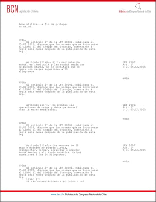 debe utilizar, a fin de proteger
su salud.




NOTA:
     El artículo 2º de la LEY 20001, publicada el
05.02.2005, dispone que las normas que se incorporan
al LIBRO II del Código del Trabajo, comenzarán a
regir seis meses después de la publicación de esta
ley.



     Artículo 211-H.- Si la manipulación                                      LEY 20001
manual es inevitable y las ayudas mecánicas                                   Art. 1º
no pueden usarse, no se permitirá que se                                      D.O. 05.02.2005
opere con cargas superiores a 50
kilogramos.

                                                                              NOTA
NOTA:
     El artículo 2º de la LEY 20001, publicada el
05.02.2005, dispone que las normas que se incorporan
al LIBRO II del Código del Trabajo, comenzarán a
regir seis meses después de la publicación de esta
ley.



     Artículo 211-I.- Se prohíbe las                                          LEY 20001
operaciones de carga y descarga manual                                        Art. 1º
para la mujer embarazada.                                                     D.O. 05.02.2005


                                                                              NOTA
NOTA:
     El artículo 2º de la LEY 20001, publicada el
05.02.2005, dispone que las normas que se incorporan
al LIBRO II del Código del Trabajo, comenzarán a
regir seis meses después de la publicación de esta
ley.



     Artículo 211-J.- Los menores de 18                                       LEY 20001
años y mujeres no podrán llevar,                                              Art. 1º
transportar, cargar, arrastrar o empujar                                      D.O. 05.02.2005
manualmente, y sin ayuda mecánica, cargas
superiores a los 20 kilogramos.

                                                                              NOTA
NOTA:
     El artículo 2º de la LEY 20001, publicada el
05.02.2005, dispone que las normas que se incorporan
al LIBRO II del Código del Trabajo, comenzarán a
regir seis meses después de la publicación de esta
ley.
     LIBRO III
     DE LAS ORGANIZACIONES SINDICALES Y DEL




                     www.bcn.cl - Biblioteca del Congreso Nacional de Chile
 