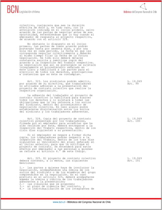 colectivo, cualquiera que sea la duración
efectiva de éste y, en todo caso, con la
antelación indicada en el inciso primero, salvo
acuerdo de las partes de negociar antes de esa
oportunidad, entendiéndose que lo hay cuando el
empleador dé respuesta al proyecto respectivo,
de acuerdo con el artículo 329.
     No obstante lo dispuesto en el inciso
primero, las partes de común acuerdo podrán
postergar hasta por sesenta días, y por una
sola vez en cada período, la fecha en que les
corresponda negociar colectivamente y deberán
al mismo tiempo fijar la fecha de la futura
negociación. De todo ello deberá dejarse
constancia escrita y remitirse copia del
acuerdo a la Inspección del Trabajo respectiva.
La negociación que así se postergare se sujetará
íntegramente al procedimiento señalado en
este Libro y habilitará a las partes para el
ejercicio de todos los derechos, prerrogativas
e instancias que en éste se contemplan.

     Art. 323. Los sindicatos podrán admitir,                                 L. 19.069
por acuerdo de su directiva, que trabajadores                                 Art. 99
no afiliados adhieran a la presentación del
proyecto de contrato colectivo que realice la
respectiva organización.
     La adhesión del trabajador al proyecto de
contrato colectivo lo habilitará para ejercer
todos los derechos y lo sujetará a todas las
obligaciones que la ley reconoce a los socios
del sindicato, dentro del procedimiento de
negociación colectiva. En caso alguno podrá
establecerse discriminación entre los socios
del sindicato y los trabajadores adherentes.

     Art. 324. Copia del proyecto de contrato                                 L. 19.069
colectivo presentado por los trabajadores,                                    Art. 100
firmada por el empleador para acreditar que ha
sido recibido por éste, deberá entregarse a la
Inspección del Trabajo respectiva, dentro de los
cinco días siguientes a su presentación.
     Si el empleador se negare a firmar dicha
copia, los trabajadores podrán requerir a la
Inspección del Trabajo, dentro de los tres días
siguientes al vencimiento del plazo señalado en
el inciso anterior, para que le notifique el
proyecto de contrato. Se entenderá para estos
efectos por empleador a las personas a quienes
se refiere el artículo 4.° de este Código.

     Art. 325. El proyecto de contrato colectivo                              L. 19.069
deberá contener, a lo menos, las siguientes                                   Art. 101
menciones:
1.- las partes a quienes haya de involucrar la
negociación, acompañándose una nómina de los
socios del sindicato o de los miembros del grupo
comprendidos en la negociación. En el caso
previsto en el artículo 323, deberá acompañarse
además la nómina y rúbrica de los trabajadores
adherentes a la presentación;
2.- las cláusulas que se proponen;
3.- el plazo de vigencia del contrato, y
4.- la individualización de los integrantes de




                     www.bcn.cl - Biblioteca del Congreso Nacional de Chile
 