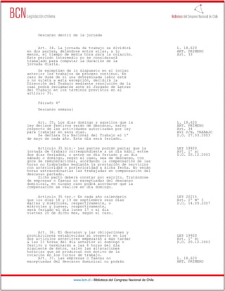 Descanso dentro de la jornada


     Art. 34. La jornada de trabajo se dividirá                                  L. 18.620
en dos partes, dejándose entre ellas, a lo                                       ART. PRIMERO
menos, el tiempo de media hora para la colación.                                 Art. 33
Este período intermedio no se considerará
trabajado para computar la duración de la
jornada diaria.
     Se exceptúan de lo dispuesto en el inciso
anterior los trabajos de proceso continuo. En
caso de duda de si una determinada labor está
o no sujeta a esta excepción, decidirá la
Dirección del Trabajo mediante resolución de la
cual podrá reclamarse ante el Juzgado de Letras
del Trabajo en los términos previstos en el
artículo 31.

     Párrafo 4º
     Descanso semanal


     Art. 35. Los días domingo y aquellos que la                                 L. 18.620
ley declare festivos serán de descanso, salvo                                    ART. PRIMERO
respecto de las actividades autorizadas por ley                                  Art. 34
para trabajar en esos días.                                                      AVI S/N, TRABAJO
     Se declara Día Nacional del Trabajo el 1º                                   D.O. 27.03.2003
de mayo de cada año. Este día será feriado.

     Artículo 35 bis.- Las partes podrán pactar que la                           LEY 19920
jornada de trabajo correspondiente a un día hábil entre                          Art. 1º a)
dos días feriados, o entre un día feriado y un día                               D.O. 20.12.2003
sábado o domingo, según el caso, sea de descanso, con
goce de remuneraciones, acordando la compensación de las
horas no trabajadas mediante la prestación de servicios
con anterioridad o posterioridad a dicha fecha. No serán
horas extraordinarias las trabajadas en compensación del
descanso pactado.
     Dicho pacto deberá constar por escrito. Tratándose
de empresas o faenas no exceptuadas del descanso
dominical, en ningún caso podrá acordarse que la
compensación se realice en día domingo.

     Artículo 35 ter.- En cada año calendario                                    LEY 20215
que los días 18 y 19 de septiembre sean días                                     Art. 1º Nº 3
martes y miércoles, respectivamente, o                                           D.O. 14.09.2007
miércoles y jueves, respectivamente,
será feriado el día lunes 17 o el día
viernes 20 de dicho mes, según el caso.




     Art. 36. El descanso y las obligaciones y
prohibiciones establecidas al respecto en los                                    LEY 19920
dos artículos anteriores empezarán a más tardar                                  Art. 1º b)
a las 21 horas del día anterior al domingo o                                     D.O. 20.12.2003
festivo y terminarán a las 6 horas del día
siguiente de éstos, salvo las alteraciones
horarias que se produzcan con motivo de la
rotación en los turnos de trabajo.
     Art. 37. Las empresas o faenas no                                           L. 18.620
exceptuadas del descanso dominical no podrán                                     ART. PRIMERO




                        www.bcn.cl - Biblioteca del Congreso Nacional de Chile
 