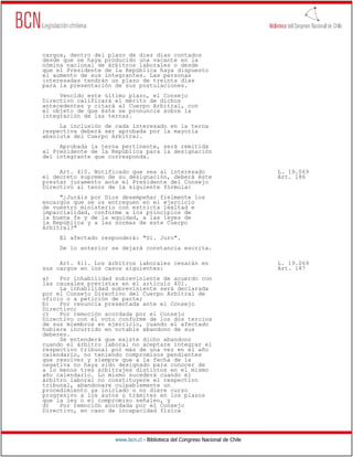 cargos, dentro del plazo de diez días contados
desde que se haya producido una vacante en la
nómina nacional de árbitros laborales o desde
que el Presidente de la República haya dispuesto
el aumento de sus integrantes. Las personas
interesadas tendrán un plazo de treinta días
para la presentación de sus postulaciones.
     Vencido este último plazo, el Consejo
Directivo calificará el mérito de dichos
antecedentes y citará al Cuerpo Arbitral, con
el objeto de que éste se pronuncie sobre la
integración de las ternas.
     La inclusión de cada interesado en la terna
respectiva deberá ser aprobada por la mayoría
absoluta del Cuerpo Arbitral.
     Aprobada la terna pertinente, será remitida
al Presidente de la República para la designación
del integrante que corresponda.

     Art. 410. Notificado que sea al interesado                               L. 19.069
el decreto supremo de su designación, deberá éste                             Art. 186
prestar juramento ante el Presidente del Consejo
Directivo al tenor de la siguiente fórmula:
     "¿Juráis por Dios desempeñar fielmente los
encargos que se os entreguen en el ejercicio
de vuestro ministerio con estricta lealtad e
imparcialidad, conforme a los principios de
la buena fe y de la equidad, a las leyes de
la República y a las normas de este Cuerpo
Arbitral?"
     El afectado responderá: "Sí. Juro".
     De lo anterior se dejará constancia escrita.

     Art. 411. Los árbitros laborales cesarán en                              L. 19.069
sus cargos en los casos siguientes:                                           Art. 187
a)   Por inhabilidad sobreviniente de acuerdo con
las causales previstas en el artículo 401.
     La inhabilidad sobreviniente será declarada
por el Consejo Directivo del Cuerpo Arbitral de
oficio o a petición de parte;
b)   Por renuncia presentada ante el Consejo
Directivo;
c)   Por remoción acordada por el Consejo
Directivo con el voto conforme de los dos tercios
de sus miembros en ejercicio, cuando el afectado
hubiere incurrido en notable abandono de sus
deberes.
     Se entenderá que existe dicho abandono
cuando el árbitro laboral no aceptare integrar el
respectivo tribunal por más de una vez en el año
calendario, no teniendo compromisos pendientes
que resolver y siempre que a la fecha de la
negativa no haya sido designado para conocer de
a lo menos tres arbitrajes distintos en el mismo
año calendario. Lo mismo sucederá cuando el
árbitro laboral no constituyere el respectivo
tribunal, abandonare culpablemente un
procedimiento ya iniciado o no diere curso
progresivo a los autos o trámites en los plazos
que la ley o el compromiso señalen, y
d)   Por remoción acordada por el Consejo
Directivo, en caso de incapacidad física




                     www.bcn.cl - Biblioteca del Congreso Nacional de Chile
 