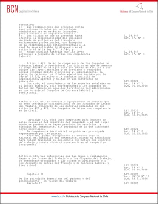 ejecutivo;
e)   las reclamaciones que procedan contra
resoluciones dictadas por autoridades
administrativas en materias laborales,
previsionales o de seguridad social;
f)   los juicios en que se pretenda hacer                                     L. 19.447
efectiva la responsabilidad del empleador                                     Art. 1º, Nº 3
derivada de accidentes del trabajo o
enfermedades profesionales, con excepción
de la responsabilidad extracontractual a la
cual le será aplicable lo dispuesto en el
artículo 69 de la ley N.° 16.744, y
g)   todas aquellas materias que las leyes                                    L. 19.447
entreguen a juzgados de letras con competencia                                Art. 1º, Nº 3
laboral.

     Artículo 421. Serán de competencia de los Juzgados de
Cobranza Laboral y Previsional los juicios en que se demande
el cumplimiento de obligaciones que emanen de títulos a los
cuales las leyes laborales y de previsión o seguridad
social otorguen mérito ejecutivo; y, especialmente, la
ejecución de todos los títulos ejecutivos regidos por la
ley Nº 17.322, relativa a la cobranza judicial de
imposiciones, aportes y multas en los institutos de
previsión.                                                                    LEY 20022
     Con todo, el conocimiento de las materias señaladas en                   Art. 14 Nº 2
el inciso anterior, sólo corresponderá a los Juzgados de                      D.O. 30.05.2005
Letras del Trabajo en aquellos territorios jurisdiccionales
en que no existan Juzgados de Cobranza Laboral y
Previsional.


Artículo 422. En las comunas o agrupaciones de comunas que
no sean territorio jurisdiccional de los Juzgados de Letras
del Trabajo, conocerán de las materias señaladas en los
artículos 420 y 421, los Juzgados de Letras con competencia
en lo Civil.                                                                  LEY 20022
                                                                              Art. 14 Nº 2
                                                                              D.O. 30.05.2005
      Artículo 423. Será Juez competente para conocer de
estas causas el del domicilio del demandado o el del lugar
donde se presten o se hayan prestado los servicios, a
elección del demandante, sin perjuicio de lo que dispongan
leyes especiales.                                                             LEY 20022
     La competencia territorial no podrá ser prorrogada                       Art. 14 Nº 2
expresamente por las partes.                                                  D.O. 30.05.2005
     Asimismo, podrá interponerse la demanda ante el
tribunal del domicilio del demandante, cuando el trabajador
haya debido trasladar su residencia con motivo del contrato
de trabajo y conste dicha circunstancia en el respectivo
instrumento.



Artículo 424. Las referencias que las leyes o reglamentos
hagan a las Cortes del Trabajo o a los Juzgados del Trabajo,
se entenderán efectuadas a las Cortes de Apelaciones o a
los Juzgados de Letras del Trabajo o de Cobranza Laboral y
Previsional.                                                                  LEY 20022
                                                                              Art. 14 Nº 2
                                                                              D.O. 30.05.2005
     Capítulo II                                                              LEY 20087
                                                                              Art. UNICO N° 15
De los principios formativos del proceso y del                                D.O. 03.01.2006
procedimiento   en juicio del trabajo
     Párrafo 1º                                                               LEY 20087




                     www.bcn.cl - Biblioteca del Congreso Nacional de Chile
 