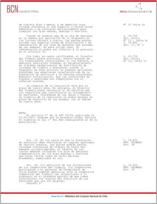 de treinta días o menos, y de aquellos cuya                                   Nº 12 letra a)
jornada ordinaria no sea superior a veinte horas
semanales o se contraten exclusivamente para
trabajar los días sábado, domingo o festivos.
     Cuando se acumule más de un día de descanso                              L. 19.759
en la semana por aplicación de lo dispuesto en                                Art. único,
los incisos tercero y cuarto, las partes podrán                               Nº 12 , letra b)
acordar una especial forma de distribución o de                               L. 19.482
remuneración de los días de descanso que excedan                              Art. 1º, Nº 3
de uno semanal. En este último caso, la
remuneración no podrá ser inferior a la prevista
en el artículo 32.
     Con todo, en casos calificados, el Director                              L. 19.759
del Trabajo podrá autorizar, previo acuerdo de                                Art. único,
los trabajadores involucrados, si los hubiere, y                              Nº 12, letra c)
mediante resolución fundada, el establecimiento
de sistemas excepcionales de distribución de
jornadas de trabajo y descansos, cuando lo
dispuesto en este artículo no pudiere aplicarse,
atendidas las especiales características de la
prestación de servicios y se hubiere constatado,
mediante fiscalización, que las condiciones de
higiene y seguridad son compatibles con el
referido sistema.
     La vigencia de la resolución será por el
plazo de cuatro años. No obstante, el Director
del Trabajo podrá renovarla si se verifica que
los requisitos que justificaron su otorgamiento
se mantienen. Tratándose de las obras o faenas,
la vigencia de la resolución no podrá exceder el
plazo de ejecución de las mismas, con un máximo
de cuatro años.



NOTA:
     El artículo 2º de la LEY 20178, publicada el
25.04.2007, dispone que la presente norma, entrará
en vigencia el día 1º del mes subsiguiente al de su
publicación.




     Art. 39. En los casos en que la prestación                               L. 18.620
de servicios deba efectuarse en lugares apartados                             ART. PRIMERO
de centros urbanos, las partes podrán pactar                                  Art. 38
jornadas ordinarias de trabajo de hasta dos
semanas ininterrumpidas, al término de las
cuales deberán otorgarse los días de descanso
compensatorios de los días domingo o festivos
que hayan tenido lugar en dicho período
bisemanal, aumentados en uno.

     Art. 40. Sin perjuicio de las atribuciones                               L. 18.620
de los inspectores del trabajo, los inspectores                               ART. PRIMERO
municipales y el personal de Carabineros de                                   Art. 39
Chile podrán también denunciar ante la respectiva
Inspección del Trabajo las infracciones a lo
dispuesto en el presente párrafo de que tomen
conocimiento con ocasión del ejercicio de las
funciones que les son propias.
     Párrafo 5º




                     www.bcn.cl - Biblioteca del Congreso Nacional de Chile
 