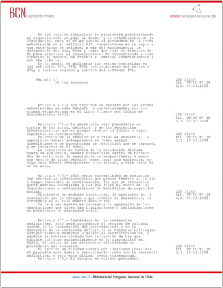 En los juicios ejecutivos se practicará personalmente
el requerimiento de pago al deudor y la notificación de la
liquidación, pero si no es habido se procederá en la forma
establecida en el artículo 437, expresándose en la copia a
que este mismo se refiere, a más del mandamiento, la
designación del día, hora y lugar que fije el ministro de
fe para practicar el requerimiento. No concurriendo a esta
citación el deudor, se trabará el embargo inmediatamente y
sin más trámite.
     En lo demás, se aplicarán las reglas contenidas en
los artículos 467, 468, 469; inciso primero del artículo
470, e incisos segundo y tercero del artículo 471.

    Párrafo 5º                                                                LEY 20260
             De los recursos                                                  Art. UNICO Nº 18
                                                                              D.O. 29.03.2008




     Artículo 474.- Los recursos se regirán por las normas
establecidas en este Párrafo, y supletoriamente por las
normas establecidas en el Libro Primero del Código de
Procedimiento Civil.                                                          LEY 20260
                                                                              Art. UNICO Nº 18
                                                                              D.O. 29.03.2008
     Artículo 475.- La reposición será procedente en
contra de los autos, decretos, y de las sentencias
interlocutorias que no pongan término al juicio o hagan
imposible su continuación.                                                    LEY 20260
     En contra de la resolución dictada en audiencia, la                      Art. UNICO Nº 18
reposición deberá interponerse en forma verbal,                               D.O. 29.03.2008
inmediatamente de pronunciada la resolución que se impugna,
y se resolverá en el acto.
     La reposición en contra de la resolución dictada
fuera de audiencia, deberá presentarse dentro de tercero
día de notificada la resolución correspondiente, a menos
que dentro de dicho término tenga lugar una audiencia, en
cuyo caso deberá interponerse a su inicio, y será resuelta
en el acto.

     Artículo 476.- Sólo serán susceptibles de apelación
las sentencias interlocutorias que pongan término al juicio
o hagan imposible su continuación, las que se pronuncien
sobre medidas cautelares y las que fijen el monto de las
liquidaciones o reliquidaciones de beneficios de seguridad
social.                                                                       LEY 20260
     Tratándose de medidas cautelares, la apelación de la                     Art. UNICO Nº 18
resolución que la otorgue o que rechace su alzamiento, se                     D.O. 29.03.2008
concederá en el solo efecto devolutivo.
     De la misma manera se concederá la apelación de las
resoluciones que fijen las liquidaciones o reliquidaciones
de beneficios de seguridad social.

     Artículo 477.- Tratándose de las sentencias
definitivas, sólo será procedente el recurso de nulidad,
cuando en la tramitación del procedimiento o en la
dictación de la sentencia definitiva se hubieren infringido
sustancialmente derechos o garantías constitucionales, o
aquélla se hubiere dictado con infracción de ley que
hubiere influido sustancialmente en lo dispositivo del
fallo. En contra de las sentencias definitivas no
procederán más recursos.                                                      LEY 20260
     El recurso de nulidad tendrá por finalidad invalidar                     Art. UNICO Nº 18
el procedimiento total o parcialmente junto con la sentencia                  D.O. 29.03.2008
definitiva, o sólo esta última, según corresponda.
     Artículo 478.- El recurso de nulidad procederá,




                     www.bcn.cl - Biblioteca del Congreso Nacional de Chile
 