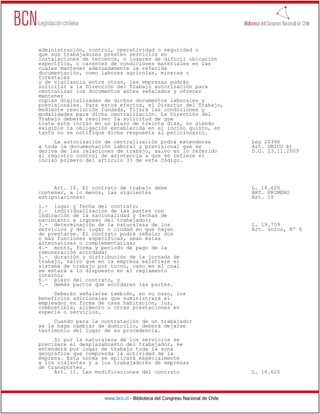 administración, control, operatividad o seguridad o
que sus trabajadores presten servicios en
instalaciones de terceros, o lugares de difícil ubicación
específica, o carentes de condiciones materiales en las
cuales mantener adecuadamente la referida
documentación, como labores agrícolas, mineras o
forestales
y de vigilancia entre otras, las empresas podrán
solicitar a la Dirección del Trabajo autorización para
centralizar los documentos antes señalados y ofrecer
mantener
copias digitalizadas de dichos documentos laborales y
previsionales. Para estos efectos, el Director del Trabajo,
mediante resolución fundada, fijará las condiciones y
modalidades para dicha centralización. La Dirección del
Trabajo deberá resolver la solicitud de que
trata este inciso en un plazo de treinta días, no siendo
exigible la obligación establecida en el inciso quinto, en
tanto no se notifique dicha respuesta al peticionario.
     La autorización de centralización podrá extenderse                       Ley 20396
a toda la documentación laboral y previsional que se                          Art. UNICO b)
deriva de las relaciones de trabajo, salvo en lo referido                     D.O. 23.11.2009
al registro control de asistencia a que se refiere el
inciso primero del artículo 33 de este Código.




     Art. 10. El contrato de trabajo debe                                     L. 18.620
contener, a lo menos, las siguientes                                          ART. PRIMERO
estipulaciones:                                                               Art. 10
1.- lugar y fecha del contrato;
2.- individualización de las partes con
indicación de la nacionalidad y fechas de
nacimiento e ingreso del trabajador;
3.- determinación de la naturaleza de los                                     L. 19.759
servicios y del lugar o ciudad en que hayan                                   Art. único, Nº 6
de prestarse. El contrato podrá señalar dos
o más funciones específicas, sean éstas
alternativas o complementarias;
4.- monto, forma y período de pago de la
remuneración acordada;
5.- duración y distribución de la jornada de
trabajo, salvo que en la empresa existiere el
sistema de trabajo por turno, caso en el cual
se estará a lo dispuesto en el reglamento
interno;
6.- plazo del contrato, y
7.- demás pactos que acordaren las partes.
     Deberán señalarse también, en su caso, los
beneficios adicionales que suministrará el
empleador en forma de casa habitación, luz,
combustible, alimento u otras prestaciones en
especie o servicios.
     Cuando para la contratación de un trabajador
se le haga cambiar de domicilio, deberá dejarse
testimonio del lugar de su procedencia.
     Si por la naturaleza de los servicios se
precisare el desplazamiento del trabajador, se
entenderá por lugar de trabajo toda la zona
geográfica que comprenda la actividad de la
empresa. Esta norma se aplicará especialmente
a los viajantes y a los trabajadores de empresas
de transportes.
     Art. 11. Las modificaciones del contrato                                 L. 18.620




                     www.bcn.cl - Biblioteca del Congreso Nacional de Chile
 