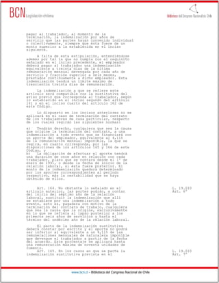 pagar al trabajador, al momento de la
terminación, la indemnización por años de
servicio que las partes hayan convenido individual
o colectivamente, siempre que ésta fuere de un
monto superior a la establecida en el inciso
siguiente.
     A falta de esta estipulación, entendiéndose
además por tal la que no cumpla con el requisito
señalado en el inciso precedente, el empleador
deberá pagar al trabajador una indemnización
equivalente a treinta días de la última
remuneración mensual devengada por cada año de
servicio y fracción superior a seis meses,
prestados continuamente a dicho empleador. Esta
indemnización tendrá un límite máximo de
trescientos treinta días de remuneración.
     La indemnización a que se refiere este
artículo será compatible con la sustitutiva del
aviso previo que corresponda al trabajador, según
lo establecido en el inciso segundo del artículo
161 y en el inciso cuarto del artículo 162 de
este Código.
     Lo dispuesto en los incisos anteriores no se
aplicará en el caso de terminación del contrato
de los trabajadores de casa particular, respecto
de los cuales regirán las siguientes normas:
a)   Tendrán derecho, cualquiera que sea la causa
que origine la terminación del contrato, a una
indemnización a todo evento que se financiará con
un aporte del empleador, equivalente al 4,11%
de la remuneración mensual imponible, la que se
regirá, en cuanto corresponda, por las
disposiciones de los artículos 165 y 166 de este
Código, y
b)   La obligación de efectuar el aporte tendrá
una duración de once años en relación con cada
trabajador, plazo que se contará desde el 1º de
enero de 1991, o desde la fecha de inicio de la
relación laboral, si ésta fuere posterior. El
monto de la indemnización quedará determinado
por los aportes correspondientes al período
respectivo, más la rentabilidad que se haya
obtenido de ellos.

     Art. 164. No obstante lo señalado en el                                  L. 19.010
artículo anterior, las partes podrán, a contar                                Art. 6º
del inicio del séptimo año de la relación
laboral, sustituir la indemnización que allí
se establece por una indemnización a todo
evento, esto es, pagadera con motivo de la
terminación del contrato de trabajo, cualquiera
que sea la causa que la origine, exclusivamente
en lo que se refiera al lapso posterior a los
primeros seis años de servicios y hasta el
término del undécimo año de la relación laboral.
     El pacto de la indemnización sustitutiva
deberá constar por escrito y el aporte no podrá
ser inferior al equivalente a un 4,11% de las
remuneraciones mensuales de naturaleza imponible
que devengue el trabajador a partir de la fecha
del acuerdo. Este porcentaje se aplicará hasta
una remuneración máxima de noventa unidades de
fomento.
     Art. 165. En los casos en que se pacte la                                L. 19.010
indemnización sustitutiva prevista en el                                      Art. 7º




                     www.bcn.cl - Biblioteca del Congreso Nacional de Chile
 