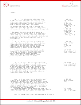 Trabajo.




     Art. 14. Los menores de dieciocho años                                   L. 18.620
de edad no serán admitidos en trabajos ni en                                  ART. PRIMERO
faenas que requieran fuerzas excesivas, ni en                                 Art. 14
actividades que puedan resultar peligrosas                                    L. 19.630
para su salud, seguridad o moralidad.                                         Art. único,
                                                                              letra a), Nº 1
Los menores de veintiún años no podrán ser                                    L. 19.221
contratados para trabajos mineros subterráneos                                Art. 10
sin someterse previamente a un examen de aptitud.                             L. 19.630
                                                                              Art. único,
                                                                              letra a), Nº 2
El empleador que contratare a un menor de                                     L. 19630
veintiún años sin haber cumplido el requisito                                 Art. único
establecido en el inciso precedente incurrirá                                 letra a), Nº 3
en una multa de tres a ocho unidades tributarias
mensuales, la que se duplicará en caso de
reincidencia.

     Art. 15. Queda prohibido el trabajo de                                   L. 18.620
menores de dieciocho años en cabarets y otros                                 ART. PRIMERO
establecimientos análogos que presenten                                       Art. 16
espectáculos vivos, como también en los que                                   L. 19.221
expendan bebidas alcohólicas que deban                                        Art. 10
consumirse en el mismo establecimiento.
     Podrán, sin embargo, cumpliendo con lo                                   LEY 20189
dispuesto en el inciso segundo del artículo                                   Art. único Nº 2
13, actuar en aquellos espectáculos los                                       D.O. 12.06.2007
menores de edad que tengan expresa
autorización de su representante legal
y del respectivo Tribunal de Familia.




     Art. 16. En casos debidamente calificados,                               LEY 20189
cumpliendo con lo dispuesto en el inciso                                      Art. único Nº 3
segundo del artículo 13, y con la autorización                                D.O. 12.06.2007
de su representante legal o del respectivo
Tribunal de Familia, podrá permitirse a los
menores de quince años que celebren contrato
de trabajo con personas o entidades dedicadas
al teatro, cine, radio, televisión, circo u
otras actividades similares.




     Art. 17. Si se contratare a un menor sin                                 L. 18.620
sujeción a lo dispuesto en los artículos                                      ART. PRIMERO
precedentes, el empleador estará sujeto a todas                               Art. 18
las obligaciones inherentes al contrato mientras
se aplicare; pero el inspector del trabajo, de
oficio o a petición de parte, deberá ordenar la
cesación de la relación y aplicar al empleador
las sanciones que correspondan.
     Cualquier persona podrá denunciar ante los                               LEY 20069
organismos competentes las infracciones relativas al                          Art. único
trabajo infantil de que tuviere conocimiento.                                 D.O. 21.11.2005

     Art. 18. Queda prohibido a los menores de dieciocho




                     www.bcn.cl - Biblioteca del Congreso Nacional de Chile
 