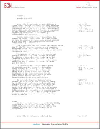Título I
     NORMAS GENERALES


     Art. 184. El empleador estará obligado a                                    L. 18.620
tomar todas las medidas necesarias para proteger                                 ART. PRIMERO
eficazmente la vida y salud de los trabajadores,                                 Art. 171
informando de los posibles riesgos y manteniendo                                 LEY 20308
las condiciones adecuadas de higiene y seguridad                                 Art. 3º Nº 3 a)
en las faenas, como también los implementos                                      D.O. 27.12.2008
necesarios para prevenir accidentes y
enfermedades profesionales.
     Deberá asimismo prestar o garantizar los
elementos necesarios para que los trabajadores
en caso de accidente o emergencia puedan acceder
a una oportuna y adecuada atención médica,
hospitalaria y farmacéutica.
     Los organismos administradores del seguro de la                             LEY 20308
ley Nº 16.744, deberán informar a sus empresas                                   Art. 3º Nº 3 b)
afiliadas sobre los riesgos asociados al uso de                                  D.O. 27.12.2008
pesticidas, plaguicidas y, en general, de productos
fitosanitarios.
     Corresponderá también a la Dirección del                                    L. 19.481
Trabajo fiscalizar el cumplimiento de normas                                     Art. primero
de higiene y seguridad en el trabajo, en los                                     Nº 1
términos señalados en el artículo 191, sin
perjuicio de las facultades conferidas a otros
servicios del Estado en virtud de las leyes
que los rigen.
     La Dirección del Trabajo deberá poner                                       LEY 20123
en conocimiento del respectivo Organismo                                         Art. 4º
Administrador de la ley Nº 16.744, todas                                         D.O. 16.10.2006
aquellas infracciones o deficiencias en                                          NOTA
materia de higiene y seguridad, que se
constaten en las fiscalizaciones que se
practiquen a las empresas. Copia de esta
comunicación deberá remitirse a la
Superintendencia de Seguridad Social.
     El referido Organismo Administrador                                         LEY 20123
deberá, en el plazo de 30 días contado desde                                     Art. 4º
la notificación, informar a la Dirección del                                     D.O. 16.10.2006
Trabajo y a la Superintendencia de Seguridad                                     NOTA
Social, acerca de las medidas de seguridad
específicas que hubiere prescrito a la empresa
infractora para corregir tales infracciones o
deficiencias. Corresponderá a la Superintendencia
de Seguridad Social velar por el cumplimiento
de esta obligación por parte de los Organismos
Administradores.



NOTA:
     El Art. segundo transitorio de la LEY 20123,
publicada el 16.10.2006, estableció que las
modificaciones introducidas por la citada ley
regirán a contar de 90 días después de su
publicación.



     Art. 185. El reglamento señalará las                                        L. 18.620




                        www.bcn.cl - Biblioteca del Congreso Nacional de Chile
 