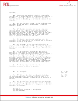 anterior.

     Así, confinado por decreto judicial a un paraje
determinado, o desterrado de la misma manera fuera de la
República, retendrá el domicilio anterior, mientras
conserve en él su familia y el principal asiento de sus
negocios.

     Art. 66. Los obispos, curas y otros eclesiásticos
obligados a una residencia determinada, tienen su
domicilio en ella.

     Art. 67. Cuando concurran en varias secciones
territoriales, con respecto a un mismo individuo,
circunstancias constitutivas de domicilio civil, se
entenderá que en todas ellas lo tiene; pero si se trata
de cosas que dicen relación especial a una de dichas
secciones exclusivamente, ella sola será para tales
casos el domicilio civil del individuo.

     Art. 68. La mera residencia hará las veces de
domicilio civil respecto de las personas que no tuvieren
domicilio civil en otra parte.

     Art. 69. Se podrá en un contrato establecer de
común acuerdo un domicilio civil especial para los actos
judiciales o extrajudiciales a que diere lugar el mismo
contrato.

     Art. 70. El domicilio parroquial, municipal,
provincial o relativo a cualquier otra sección del
territorio, se determina principalmente por las leyes y
ordenanzas que constituyen derechos y obligaciones
especiales para objetos particulares de gobierno,
policía y administración en las respectivas parroquias,
comunidades, provincias, etc., y se adquiere o pierde
conforme a dichas leyes u ordenanzas. A falta de
disposiciones especiales en dichas leyes u ordenanzas,
se adquiere o pierde según las reglas de este título.

     § 3. Del domicilio en cuanto depende de la
condición o estado civil de la persona



     Art. 71. Derogado.                                                       L. 18.802
                                                                              Art. 4º
     Art. 72. El que vive bajo patria potestad sigue                          L. 5.521
el domicilio paterno o materno, según el caso, y el                           Art. 1º
que se halla bajo tutela o curaduría, el de su tutor o
curador.

     Art. 73. El domicilio de una persona será también
el de sus criados y dependientes que residan en la misma
casa que ella; sin perjuicio de lo dispuesto en los dos
artículos precedentes.

     Título II
     DEL PRINCIPIO Y FIN DE LA EXISTENCIA
     DE LAS PERSONAS




                     www.bcn.cl - Biblioteca del Congreso Nacional de Chile
 