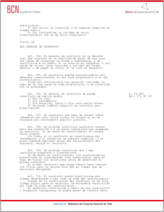 substitutos;
     5º Por faltar la condición o no haberse cumplido en
tiempo hábil;
     6º Por confundirse la calidad de único
fideicomisario con la de único fiduciario.

Título IX
DEL DERECHO DE USUFRUCTO


     Art. 764. El derecho de usufructo es un derecho
real que consiste en la facultad de gozar de una cosa
con cargo de conservar su forma y substancia, y de
restituirla a su dueño, si la cosa no es fungible; o con
cargo de volver igual cantidad y calidad del mismo
género, o de pagar su valor, si la cosa es fungible.

     Art. 765. El usufructo supone necesariamente dos
derechos coexistentes, el del nudo propietario y el del
usufructuario.
     Tiene por consiguiente una duración limitada, al
cabo de la cual pasa al nudo propietario, y se consolida
con la propiedad.

     Art. 766. El derecho de usufructo se puede                               L. 19.585
constituir de varios modos:                                                   Art. 1º, Nº 69
     1º Por la ley;
     2º Por testamento;
     3º Por donación, venta u otro acto entre vivos;
     4º Se puede también adquirir un usufructo por
prescripción.

     Art. 767. El usufructo que haya de recaer sobre
inmuebles por acto entre vivos, no valdrá si no se
otorgare por instrumento público inscrito.

     Art. 768. Se prohíbe constituir usufructo alguno
bajo una condición o a un plazo cualquiera que suspenda
su ejercicio. Si de hecho se constituyere, no tendrá
valor alguno.
     Con todo, si el usufructo se constituyere por
testamento, y la condición se hubiere cumplido, o el
plazo hubiere expirado antes del fallecimiento del
testador, valdrá el usufructo.

     Art. 769. Se prohíbe constituir dos o más
usufructos sucesivos o alternativos.
     Si de hecho se constituyeren, los usufructuarios
posteriores se considerarán como substitutos, para el
caso de faltar los anteriores antes de deferirse el
primer usufructo.
     El primer usufructo que tenga efecto hará caducar
los otros; pero no durará sino por el tiempo que le
estuviere designado.

     Art. 770. El usufructo podrá constituirse por
tiempo determinado o por toda la vida del usufructuario.
     Cuando en la constitución del usufructo no se fija
tiempo alguno para su duración, se entenderá constituido
por toda la vida del usufructuario.
     El usufructo constituido a favor de una corporación
o fundación cualquiera, no podrá pasar de treinta años.




                     www.bcn.cl - Biblioteca del Congreso Nacional de Chile
 