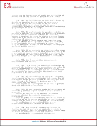tesoros que se descubran en el suelo que usufructúa, el
derecho que la ley concede al propietario del suelo.

     Art. 787. El usufructuario de cosa mueble tiene el
derecho de servirse de ella según su naturaleza y
destino; y al fin del usufructo no es obligado a
restituirla sino en el estado en que se halle,
respondiendo solamente de aquellas pérdidas o deterioros
que provengan de su dolo o culpa.

     Art. 788. El usufructuario de ganados o rebaños es
obligado a reponer los animales que mueren o se pierden,
pero sólo con el incremento natural de los mismos
ganados o rebaños; salvo que la muerte o pérdida fueren
imputables a su hecho o culpa, pues en este caso deberá
indemnizar al propietario.
     Si el ganado o rebaño perece del todo o en gran
parte por efecto de una epidemia u otro caso fortuito,
el usufructuario no estará obligado a reponer los
animales perdidos, y cumplirá con entregar los despojos
que hayan podido salvarse.

     Art. 789. Si el usufructo se constituye sobre cosas
fungibles, el usufructuario se hace dueño de ellas, y el
propietario se hace meramente acreedor a la entrega de
otras especies de igual cantidad y calidad, o del valor
que éstas tengan al tiempo de terminarse el usufructo.

     Art. 790. Los frutos civiles pertenecen al
usufructuario día por día.

     Art. 791. Lo dicho en los artículos precedentes se
entenderá sin perjuicio de las convenciones que sobre la
materia intervengan entre el nudo propietario y el
usufructuario, o de las ventajas que en la constitución
del usufructo se hayan concedido expresamente al nudo
propietario o al usufructuario.

     Art. 792. El usufructuario es obligado a respetar
los arriendos de la cosa fructuaria, contratados por el
propietario antes de constituirse el usufructo por acto
entre vivos, o de fallecer la persona que lo ha
constituido por testamento.
     Pero sucede en la percepción de la renta o pensión
desde que principia el usufructo.

     Art. 793. El usufructuario puede dar en arriendo el
usufructo y cederlo a quien quiera a título oneroso o
gratuito.
     Cedido el usufructo a un tercero, el cedente
permanece siempre directamente responsable al
propietario.
     Pero no podrá el usufructuario arrendar ni ceder su
usufructo, si se lo hubiese prohibido el constituyente;
a menos que el propietario le releve de la prohibición.
     El usufructuario que contraviniere a esta
disposición, perderá el derecho de usufructo.

     Art. 794. Aun cuando el usufructuario tenga la
facultad de dar el usufructo en arriendo o cederlo a
cualquier título, todos los contratos que al efecto haya
celebrado se resolverán al fin del usufructo.
     El propietario, sin embargo, concederá al




                     www.bcn.cl - Biblioteca del Congreso Nacional de Chile
 