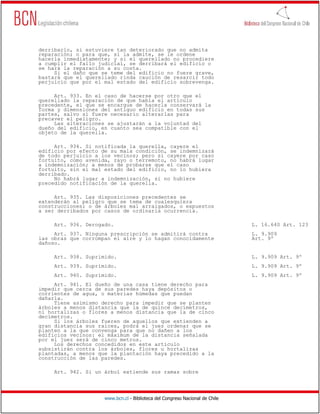 derribarlo, si estuviere tan deteriorado que no admita
reparación; o para que, si la admite, se le ordene
hacerla inmediatamente; y si el querellado no procediere
a cumplir el fallo judicial, se derribará el edificio o
se hará la reparación a su costa.
     Si el daño que se teme del edificio no fuere grave,
bastará que el querellado rinda caución de resarcir todo
perjuicio que por el mal estado del edificio sobrevenga.

     Art. 933. En el caso de hacerse por otro que el
querellado la reparación de que habla el artículo
precedente, el que se encargue de hacerla conservará la
forma y dimensiones del antiguo edificio en todas sus
partes, salvo si fuere necesario alterarlas para
precaver el peligro.
     Las alteraciones se ajustarán a la voluntad del
dueño del edificio, en cuanto sea compatible con el
objeto de la querella.

     Art. 934. Si notificada la querella, cayere el
edificio por efecto de su mala condición, se indemnizará
de todo perjuicio a los vecinos; pero si cayere por caso
fortuito, como avenida, rayo o terremoto, no habrá lugar
a indemnización; a menos de probarse que el caso
fortuito, sin el mal estado del edificio, no lo hubiera
derribado.
     No habrá lugar a indemnización, si no hubiere
precedido notificación de la querella.

     Art. 935. Las disposiciones precedentes se
extenderán al peligro que se tema de cualesquiera
construcciones; o de árboles mal arraigados, o expuestos
a ser derribados por casos de ordinaria ocurrencia.

     Art. 936. Derogado.                                                      L. 16.640 Art. 123
     Art. 937. Ninguna prescripción se admitirá contra                        L. 9.909
las obras que corrompan el aire y lo hagan conocidamente                      Art. 9º
dañoso.

     Art. 938. Suprimido.                                                     L. 9.909 Art. 9º
     Art. 939. Suprimido.                                                     L. 9.909 Art. 9º
     Art. 940. Suprimido.                                                     L. 9.909 Art. 9º
     Art. 941. El dueño de una casa tiene derecho para
impedir que cerca de sus paredes haya depósitos o
corrientes de agua, o materias húmedas que puedan
dañarla.
     Tiene asimismo derecho para impedir que se planten
árboles a menos distancia que la de quince decímetros,
ni hortalizas o flores a menos distancia que la de cinco
decímetros.
     Si los árboles fueren de aquellos que extienden a
gran distancia sus raíces, podrá el juez ordenar que se
planten a la que convenga para que no dañen a los
edificios vecinos: el máximum de la distancia señalada
por el juez será de cinco metros.
     Los derechos concedidos en este artículo
subsistirán contra los árboles, flores u hortalizas
plantadas, a menos que la plantación haya precedido a la
construcción de las paredes.

     Art. 942. Si un árbol extiende sus ramas sobre




                     www.bcn.cl - Biblioteca del Congreso Nacional de Chile
 