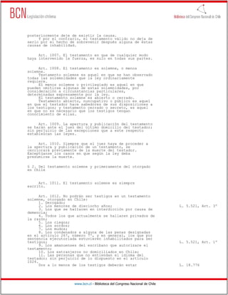 posteriormente deje de existir la causa.
     Y por el contrario, el testamento válido no deja de
serlo por el hecho de sobrevenir después alguna de estas
causas de inhabilidad.

     Art. 1007. El testamento en que de cualquier modo
haya intervenido la fuerza, es nulo en todas sus partes.

     Art. 1008. El testamento es solemne, o menos
solemne.
     Testamento solemne es aquel en que se han observado
todas las solemnidades que la ley ordinariamente
requiere.
     El menos solemne o privilegiado es aquel en que
pueden omitirse algunas de estas solemnidades, por
consideración a circunstancias particulares,
determinadas expresamente por la ley.
     El testamento solemne es abierto o cerrado.
     Testamento abierto, nuncupativo o público es aquel
en que el testador hace sabedores de sus disposiciones a
los testigos; y testamento cerrado o secreto, es aquel
en que no es necesario que los testigos tengan
conocimiento de ellas.

     Art. 1009. La apertura y publicación del testamento
se harán ante el juez del último domicilio del testador;
sin perjuicio de las excepciones que a este respecto
establezcan las leyes.

     Art. 1010. Siempre que el juez haya de proceder a
la apertura y publicación de un testamento, se
cerciorará previamente de la muerte del testador.
Exceptúanse los casos en que según la ley deba
presumirse la muerte.

§ 2. Del testamento solemne y primeramente del otorgado
en Chile


     Art. 1011. El testamento solemne es siempre
escrito.

      Art. 1012. No podrán ser testigos en un testamento
solemne, otorgado en Chile:
      1. Derogado;
      2. Los menores de dieciocho años;                                       L. 5.521, Art. 3º
      3. Los que se hallaren en interdicción por causa de
demencia;
      4. Todos los que actualmente se hallaren privados de
la razón;
      5. Los ciegos;
      6. Los sordos;
      7. Los mudos;
      8. Los condenados a alguna de las penas designadas
en el artículo 267, número 7º, y en general, los que por
sentencia ejecutoriada estuvieren inhabilitados para ser
testigos;                                                                     L. 5.521, Art. 1º
      9. Los amanuenses del escribano que autorizare el
testamento;
      10. Los extranjeros no domiciliados en Chile;
      11. Las personas que no entiendan el idioma del
testador; sin perjuicio de lo dispuesto en el artículo
1024.
      Dos a lo menos de los testigos deberán estar                            L. 18.776




                     www.bcn.cl - Biblioteca del Congreso Nacional de Chile
 
