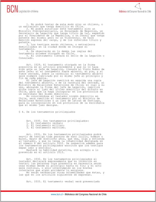 1. No podrá testar de este modo sino un chileno, o
un extranjero que tenga domicilio en Chile.
     2. No podrá autorizar este testamento sino un
Ministro Plenipotenciario, un Encargado de Negocios, un
Secretario de Legación que tenga título de tal, expedido
por el Presidente de la República, o un Cónsul que tenga
patente del mismo; pero no un Vicecónsul. Se hará
mención expresa del cargo, y de los referidos título y
patente.
     3. Los testigos serán chilenos, o extranjeros
domiciliados en la ciudad donde se otorgue el
testamento.
     4. Se observarán en lo demás las reglas del
testamento solemne otorgado en Chile.
     5. El instrumento llevará el sello de la Legación o
Consulado.

     Art. 1029. El testamento otorgado en la forma
prescrita en el artículo precedente y que no lo haya
sido ante un jefe de Legación, llevará el Visto Bueno de
este jefe; si el testamento fuere abierto, al pie, y si
fuere cerrado, sobre la carátula: el testamento abierto
será siempre rubricado por el mismo jefe al principio y
fin de cada página.
     El jefe de Legación remitirá en seguida una copia
del testamento abierto, o de la carátula del cerrado, al
Ministro de Relaciones Exteriores de Chile; el cual a su
vez, abonando la firma del jefe de Legación, remitirá
dicha copia al juez del último domicilio del difunto en
Chile, para que la haga incorporar en los protocolos de
un escribano del mismo domicilio.
     No conociéndose al testador ningún domicilio en
Chile, será remitido el testamento por el Ministro de
Relaciones Exteriores a un juez de letras de Santiago,
para su incorporación en los protocolos de la escribanía
que el mismo juez designe.

§ 4. De los testamentos privilegiados


     Art. 1030. Son testamentos privilegiados:
     1. El testamento verbal;
     2. El testamento militar;
     3. El testamento marítimo.

     Art. 1031. En los testamentos privilegiados podrá
servir de testigo toda persona de sano juicio, hombre o
mujer, mayor de dieciocho años, que vea, oiga y entienda
al testador, y que no tenga la inhabilidad designada en
el número 8 del artículo 1012. Se requerirá además para
los testamentos privilegiados escritos que los testigos
sepan leer y escribir.
     Bastará la habilidad putativa, con arreglo a lo
prevenido en el artículo 1013.

     Art. 1032. En los testamentos privilegiados el
testador declarará expresamente que su intención es
testar: las personas cuya presencia es necesaria serán
unas mismas desde el principio hasta el fin; y el acto
será continuo, o sólo interrumpido en los breves
intervalos que algún accidente lo exigiere.
     No serán necesarias otras solemnidades que éstas, y
las que en los artículos siguientes se expresan.

     Art. 1033. El testamento verbal será presenciado




                     www.bcn.cl - Biblioteca del Congreso Nacional de Chile
 