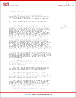en el sobrante subsiste.

     Art. 1239. Los efectos de la aceptación o
repudiación de una herencia se retrotraen al momento en
que ésta haya sido deferida.
      Otro tanto se aplica a los legados de especies.

§ 2. Reglas particulares relativas a las herencias


     Art. 1240. Si dentro de quince días de abrirse la                        L. 18.776
sucesión no se hubiere aceptado la herencia o una cuota                       Art. séptimo,
de ella, ni hubiere albacea a quien el testador haya                          N° 23
conferido la tenencia de los bienes y que haya aceptado
su encargo, el juez, a instancia del cónyuge
sobreviviente, o de cualquiera de los parientes o
dependientes del difunto, o de otra persona interesada
en ello, o de oficio, declarará yacente la herencia; se
insertará esta declaración en un diario de la comuna, o
de la capital de la provincia o de la capital de la
región, si en aquélla no lo hubiere; y se procederá al
nombramiento de curador de la herencia yacente.
     Si hubiere dos o más herederos y aceptare uno de
ellos, tendrá la administración de todos los bienes
hereditarios proindiviso, previo inventario solemne; y
aceptando sucesivamente sus coherederos, y subscribiendo
el inventario, tomarán parte en la administración.
     Mientras no hayan aceptado todos, las facultades
del heredero o herederos que administren serán las
mismas de los curadores de la herencia yacente, pero no
serán obligados a prestar caución, salvo que haya motivo
de temer que bajo su administración peligren los bienes.

     Art. 1241. La aceptación de una herencia puede ser
expresa o tácita. Es expresa cuando se toma el título de
heredero; y es tácita cuando el heredero ejecuta un acto
que supone necesariamente su intención de aceptar, y que
no hubiera tenido derecho de ejecutar, sino en su
calidad de heredero.

     Art. 1242. Se entiende que alguien toma el título
de heredero, cuando lo hace en escritura pública o
privada, obligándose como tal heredero, o en un acto de
tramitación judicial.

     Art. 1243. Los actos puramente conservativos, los
de inspección y administración provisoria urgente, no
son actos que suponen por sí solos la aceptación.

     Art. 1244. La enajenación de cualquier efecto
hereditario, aun para objetos de administración urgente,
es acto de heredero, si no ha sido autorizada por el
juez a petición del heredero, protestando éste que no es
su ánimo obligarse en calidad de tal.

     Art. 1245. El que hace acto de heredero sin previo
inventario solemne, sucede en todas las obligaciones
transmisibles del difunto a prorrata de su cuota
hereditaria, aunque le impongan un gravamen que exceda
al valor de los bienes que hereda.
     Habiendo precedido inventario solemne, gozará del
beneficio de inventario.
     Art. 1246. El que a instancia de un acreedor




                     www.bcn.cl - Biblioteca del Congreso Nacional de Chile
 