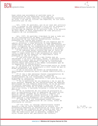 base sobre que procederá el partidor para la
adjudicación de las especies; salvo que los
coasignatarios hayan legítima y unánimemente convenido
en otra, o en que se liciten las especies, en los casos
previstos por la ley.

     Art. 1336. El partidor, aun en el caso del artículo
1318, y aunque no sea requerido a ello por el albacea o
los herederos, estará obligado a formar el lote e
hijuela que se expresa en el artículo 1286, y la omisión
de este deber le hará responsable de todo perjuicio
respecto de los acreedores.

      Art. 1337. El partidor liquidará lo que a cada uno
de los coasignatarios se deba, y procederá a la
distribución de los efectos hereditarios, teniendo
presentes las reglas que siguen:
      1ª Entre los coasignatarios de una especie que no
admita división, o cuya división la haga desmerecer,
tendrá mejor derecho a la especie el que más ofrezca por
ella; cualquiera de los coasignatarios tendrá derecho a
pedir la admisión de licitadores extraños; y el precio
se dividirá entre todos los coasignatarios a prorrata.
      2ª No habiendo quien ofrezca más que el valor de
tasación o el convencional mencionado en el artículo
1335, y compitiendo dos o más asignatarios sobre la
adjudicación de una especie, el legitimario será
preferido al que no lo sea.
      3ª Las porciones de uno o más fundos que se
adjudiquen a un solo individuo, serán, si posible fuere,
continuas, a menos que el adjudicatario consienta en
recibir porciones separadas, o que de la continuidad
resulte mayor perjuicio a los demás interesados que de
la separación al adjudicatario.
      4ª Se procurará la misma continuidad entre el fundo
que se adjudique a un asignatario y otro fundo de que el
mismo asignatario sea dueño.
      5ª En la división de fundos se establecerán las
servidumbres necesarias para su cómoda administración y
goce.
      6ª Si dos o más personas fueren coasignatarios de
un predio, podrá el partidor con el legítimo
consentimiento de los interesados separar de la
propiedad el usufructo, habitación o uso para darlos por
cuenta de la asignación.
      7ª En la partición de una herencia o de lo que de
ella restare, después de las adjudicaciones de especies
mencionadas en los números anteriores, se ha de guardar
la posible igualdad, adjudicando a cada uno de los
coasignatarios cosas de la misma naturaleza y calidad
que a los otros, o haciendo hijuelas o lotes de la masa
partible.
      8ª En la formación de los lotes se procurará no
sólo la equivalencia sino la semejanza de todos ellos;
pero se tendrá cuidado de no dividir o separar los
objetos que no admitan cómoda división o de cuya
separación resulte perjuicio; salvo que convengan en
ello unánime y legítimamente los interesados.
      9ª Cada uno de los interesados podrá reclamar
contra el modo de composición de los lotes, antes de
efectuarse el sorteo.
     10ª Con todo, el cónyuge sobreviviente tendrá
derecho a que su cuota hereditaria se entere con                              L. 19.385
preferencia mediante la adjudicación en favor suyo de                         Art. 1º, Nº 108
la propiedad del inmueble en que resida y que sea o
haya sido la vivienda principal de la familia, así
como del mobiliario que lo guarnece, siempre que
ellos formen parte del patrimonio del difunto.




                     www.bcn.cl - Biblioteca del Congreso Nacional de Chile
 