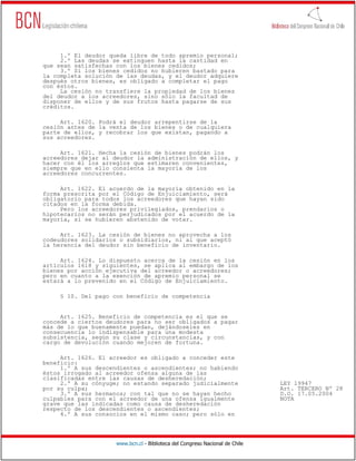 1.º El deudor queda libre de todo apremio personal;
     2.º Las deudas se extinguen hasta la cantidad en
que sean satisfechas con los bienes cedidos;
     3.º Si los bienes cedidos no hubieren bastado para
la completa solución de las deudas, y el deudor adquiere
después otros bienes, es obligado a completar el pago
con éstos.
     La cesión no transfiere la propiedad de los bienes
del deudor a los acreedores, sino sólo la facultad de
disponer de ellos y de sus frutos hasta pagarse de sus
créditos.

     Art. 1620. Podrá el deudor arrepentirse de la
cesión antes de la venta de los bienes o de cualquiera
parte de ellos, y recobrar los que existan, pagando a
sus acreedores.

     Art. 1621. Hecha la cesión de bienes podrán los
acreedores dejar al deudor la administración de ellos, y
hacer con él los arreglos que estimaren convenientes,
siempre que en ello consienta la mayoría de los
acreedores concurrentes.

     Art. 1622. El acuerdo de la mayoría obtenido en la
forma prescrita por el Código de Enjuiciamiento, será
obligatorio para todos los acreedores que hayan sido
citados en la forma debida.
     Pero los acreedores privilegiados, prendarios o
hipotecarios no serán perjudicados por el acuerdo de la
mayoría, si se hubieren abstenido de votar.

     Art. 1623. La cesión de bienes no aprovecha a los
codeudores solidarios o subsidiarios, ni al que aceptó
la herencia del deudor sin beneficio de inventario.

     Art. 1624. Lo dispuesto acerca de la cesión en los
artículos 1618 y siguientes, se aplica al embargo de los
bienes por acción ejecutiva del acreedor o acreedores;
pero en cuanto a la exención de apremio personal se
estará a lo prevenido en el Código de Enjuiciamiento.

     § 10. Del pago con beneficio de competencia


     Art. 1625. Beneficio de competencia es el que se
concede a ciertos deudores para no ser obligados a pagar
más de lo que buenamente puedan, dejándoseles en
consecuencia lo indispensable para una modesta
subsistencia, según su clase y circunstancias, y con
cargo de devolución cuando mejoren de fortuna.

     Art. 1626. El acreedor es obligado a conceder este
beneficio:
     1.º A sus descendientes o ascendientes; no habiendo
éstos irrogado al acreedor ofensa alguna de las
clasificadas entre las causas de desheredación;
     2.º A su cónyuge; no estando separado judicialmente                      LEY 19947
por su culpa;                                                                 Art. TERCERO Nº 28
     3.º A sus hermanos; con tal que no se hayan hecho                        D.O. 17.05.2004
culpables para con el acreedor de una ofensa igualmente                       NOTA
grave que las indicadas como causa de desheredación
respecto de los descendientes o ascendientes;
     4.º A sus consocios en el mismo caso; pero sólo en




                     www.bcn.cl - Biblioteca del Congreso Nacional de Chile
 