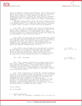 ellos le habrían sucedido abintestato; estos substitutos
darán principio a otras tantas líneas, que se sucederán
una a otra, según el orden regular de edad de los
respectivos troncos; y dentro de cada línea se sucederá
igualmente según el orden regular, aunque sea otro el
establecido por el fundador para las líneas expresamente
llamadas.
     Agotadas todas estas líneas de tácita substitución,
y no estando gravado el censo en favor de un objeto pío
o de beneficencia, no se admitirá substitución ulterior,
y tendrá lugar la regla 4.a del artículo precedente.

     Art. 2047. En el segundo caso de los excepcionales
de la regla 4.a del artículo 2045, pasará el derecho de
censo a una fundación o establecimiento pío o de
beneficencia elegido por el Presidente de la República;
y dicha fundación o establecimiento gozará del censo con
los gravámenes a que estuviere afecto.

     Art. 2048. En los casos en que se suceda por líneas
y con derecho de representación, toda persona llamada, o
excluida del orden de sucesión por el acto constitutivo,
se presumirá serlo con toda su descendencia para
siempre; y no se podrá oponer a esta presunción sino
disposiciones expresas del acto constitutivo, en la
parte que fueren incompatibles con ella.

     Art. 2049. Concurriendo hijos concebidos o nacidos                       L. 19.585
en matrimonio con hijos nacidos antes del matrimonio                          Art. 1º, Nº 117
de sus padres, se contará la edad de estos últimos
desde el día del matrimonio. Concurriendo entre sí
hijos nacidos antes del matrimonio, se contará la edad
de cada uno de ellos desde el día de su nacimiento.

     Art. 2050. Derogado.                                                     L. 19.585
                                                                              Art. 1º,Nº118

     Art. 2051. Cuando nacieren de un mismo parto dos o
más hijos llamados a suceder, sin que pueda saberse la
prioridad de nacimiento, se dividirá entre ellos el
censo por partes iguales, y en cada una de ellas se
sucederá al tronco en conformidad al acto constitutivo.
     Se dividirá de la misma manera el gravamen a que el
censo estuviere afecto.

     Art. 2052. Cuando por el orden de sucesión hubieran
de caber a una misma persona dos censos, y uno de ellos,
según su constitución, fuere incompatible con el otro,
la persona en quien ambos recaigan, con cualesquiera
palabras que esté concebida la cláusula de
incompatibilidad, tendrá la facultad de elegir el que
quiera, y se entenderá excluida para siempre del otro
personal y representativamente; y en este otro se
sucederá según el respectivo acto constitutivo, como si
dicha persona no hubiese existido jamás.

Título XXVIII
DE LA SOCIEDAD


§ 1. Reglas generales
     Art. 2053. La sociedad o compañía es un contrato en




                     www.bcn.cl - Biblioteca del Congreso Nacional de Chile
 