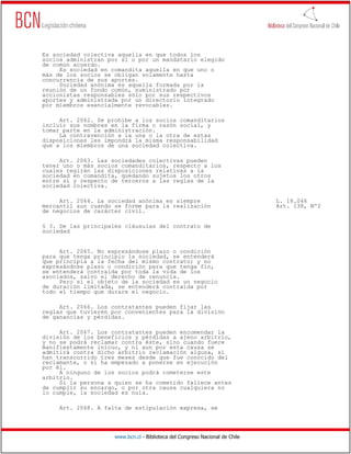 Es sociedad colectiva aquella en que todos los
socios administran por sí o por un mandatario elegido
de común acuerdo.
     Es sociedad en comandita aquella en que uno o
más de los socios se obligan solamente hasta
concurrencia de sus aportes.
     Sociedad anónima es aquella formada por la
reunión de un fondo común, suministrado por
accionistas responsables sólo por sus respectivos
aportes y administrada por un directorio integrado
por miembros esencialmente revocables.

     Art. 2062. Se prohíbe a los socios comanditarios
incluir sus nombres en la firma o razón social, y
tomar parte en la administración.
     La contravención a la una o la otra de estas
disposiciones les impondrá la misma responsabilidad
que a los miembros de una sociedad colectiva.

     Art. 2063. Las sociedades colectivas pueden
tener uno o más socios comanditarios, respecto a los
cuales regirán las disposiciones relativas a la
sociedad en comandita, quedando sujetos los otros
entre sí y respecto de terceros a las reglas de la
sociedad colectiva.

     Art. 2064. La sociedad anónima es siempre                                L. 18.046
mercantil aun cuando se forme para la realización                             Art. 138, Nº2
de negocios de carácter civil.

§ 3. De las principales cláusulas del contrato de
sociedad


     Art. 2065. No expresándose plazo o condición
para que tenga principio la sociedad, se entenderá
que principia a la fecha del mismo contrato; y no
expresándose plazo o condición para que tenga fin,
se entenderá contraída por toda la vida de los
asociados, salvo el derecho de renuncia.
     Pero si el objeto de la sociedad es un negocio
de duración limitada, se entenderá contraída por
todo el tiempo que durare el negocio.

     Art. 2066. Los contratantes pueden fijar las
reglas que tuvieren por convenientes para la división
de ganancias y pérdidas.

     Art. 2067. Los contratantes pueden encomendar la
división de los beneficios y pérdidas a ajeno arbitrio,
y no se podrá reclamar contra éste, sino cuando fuere
manifiestamente inicuo, y ni aun por esta causa se
admitirá contra dicho arbitrio reclamación alguna, si
han transcurrido tres meses desde que fue conocido del
reclamante, o si ha empezado a ponerse en ejecución
por él.
     A ninguno de los socios podrá cometerse este
arbitrio.
     Si la persona a quien se ha cometido fallece antes
de cumplir su encargo, o por otra causa cualquiera no
lo cumple, la sociedad es nula.

     Art. 2068. A falta de estipulación expresa, se




                     www.bcn.cl - Biblioteca del Congreso Nacional de Chile
 