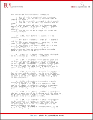 son necesarias las condiciones siguientes:
      1.ª Que no se haya renunciado expresamente;
      2.ª Que el fiador no se haya obligado como el
codeudor solidario;
      3.ª Que la obligación principal produzca acción;
      4.ª Que la fianza no haya sido ordenada por el
juez;
      5.ª Que se oponga el beneficio luego que sea
requerido el fiador; salvo que el deudor al tiempo
del requerimiento no tenga bienes y después los
adquiera;
      6.ª Que se señalen al acreedor los bienes del
deudor principal.

     Art. 2359. No se tomarán en cuenta para la
excusión:
     1.º Los bienes existentes fuera del territorio
del Estado;
     2.º Los bienes embargados o litigiosos, o los
créditos de dudoso o difícil cobro;
     3.º Los bienes cuyo dominio está sujeto a una
condición resolutoria;
     4.º Los hipotecados a favor de deudas
preferentes, en la parte que pareciere necesaria
para el pago completo de éstas.

     Art. 2360. Por la renuncia del fiador principal
no se entenderá que renuncia el subfiador.

     Art. 2361. El acreedor tendrá derecho para que
el fiador le anticipe los costos de la excusión.
     El juez en caso necesario fijará la cuantía de
la anticipación, y nombrará la persona en cuyo poder
se consigne, que podrá ser el acreedor mismo.
     Si el fiador prefiere hacer la excusión por sí
mismo, dentro de un plazo razonable, será oído.

     Art. 2362. Cuando varios     deudores principales se
han obligado solidariamente y     uno de ellos ha dado
fianza, el fiador reconvenido     tendrá derecho para que
se excutan no sólo los bienes     de este deudor, sino
de sus codeudores.

     Art. 2363. El beneficio de excusión no puede
oponerse sino una sola vez.
     Si la excusión de los bienes designados una
vez por el fiador no produjere efecto o no bastare,
no podrá señalar otros; salvo que hayan sido
posteriormente adquiridos por el deudor principal.

     Art. 2364. Si los bienes excutidos no produjeren
más que un pago parcial de la deuda, será, sin embargo,
el acreedor obligado a aceptarlo y no podrá reconvenir
al fiador sino por la parte insoluta.

     Art. 2365. Si el acreedor es omiso o negligente
en la excusión, y el deudor cae entre tanto en
insolvencia, no será responsable el fiador sino en
lo que exceda al valor de los bienes que para la
excusión hubiere señalado.
     Si el fiador, expresa e inequívocamente, no se
hubiere obligado a pagar sino lo que el acreedor no




                     www.bcn.cl - Biblioteca del Congreso Nacional de Chile
 