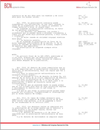 ordinaria es de dos años para los muebles y de cinco                          Art. 1º
años para los bienes raíces.                                                  L. 16.952
                                                                              Art. 1º

     Art. 2509. La prescripción ordinaria puede                               L. 18.802
suspenderse, sin extinguirse: en ese caso, cesando la                         Art. 1º, Nº 89
causa de la suspensión, se le cuenta al poseedor el
tiempo anterior a ella, si alguno hubo.
     Se suspende la prescripción ordinaria, en favor
de las personas siguientes:
     1.º Los menores; los dementes; los sordos o                              LEY 19904
sordomudos que no pueden darse a entender claramente; y                       Art. 1º Nº 9
todos los que estén bajo potestad paterna, o bajo tutela                      D.O. 03.10.2003
o curaduría;
     2.º La mujer casada en sociedad conyugal mientras
dure ésta;
     3.º La herencia yacente.
     No se suspende la prescripción en favor de la                            LEY 19947
mujer separada judicialmente de su marido, ni de la                           Art. TERCERO Nº 34
sujeta al régimen de separación de bienes, respecto                           D.O. 17.05.2004
de aquellos que administra.                                                   NOTA
     La prescripción se suspende siempre entre
cónyuges.


NOTA:
     El artículo final de la LEY 19947, publicada el
17.05.2004, dispone que las modificaciones que
introduce a la presente norma, entrará en vigencia
seis meses después de su publicación.



     Art. 2510. El dominio de cosas comerciales que no
ha sido adquirido por la prescripción ordinaria, puede
serlo por la extraordinaria, bajo las reglas que van a
expresarse:
     1.a Para la prescripción extraordinaria no es
necesario título alguno.
     2.a Se presume en ella de derecho la buena fe, sin
embargo de la falta de un título adquisitivo de dominio.
     3.a Pero la existencia de un título de mera
tenencia hará presumir mala fe, y no dará lugar a la
prescripción, a menos de concurrir estas dos
circunstancias:
     1.a Que el que se pretende dueño no pueda probar                         L. 16.952
que en los últimos diez años se haya reconocido expresa                       Art. 1º
o tácitamente su dominio por el que alega la
prescripción;
     2.a Que el que alega la prescripción pruebe haber
poseído sin violencia, clandestinidad ni interrupción
por el mismo espacio de tiempo.

     Art. 2511. El lapso de tiempo necesario para                             L. 16.952
adquirir por esta especie de prescripción es de diez                          Art. 1º
años contra toda persona, y no se suspende a favor
de las enumeradas en el artículo 2509.

      Art. 2512. Los derechos reales se adquieren por
la prescripción de la misma manera que el dominio, y
están sujetos a las mismas reglas, salvas las
excepciones siguientes:
      1.a El derecho de herencia y el de censo se                             L. 16.952
adquieren por la prescripción extraordinaria de diez                          Art. 1º
años.
      2.a El derecho de servidumbre se adquiere según




                     www.bcn.cl - Biblioteca del Congreso Nacional de Chile
 
