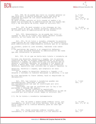 Art. 348. No se puede dar tutor ni curador general al                     L. 5.521
que está bajo la patria potestad, salvo que ésta se                           Art. 1º
suspenda en alguno de los casos enumerados en el                              L. 19.585
artículo 267.                                                                 Art. 1º, Nº 40
Se dará curador adjunto al hijo cuando el padre o la
madre son privados de la administración de los bienes del
hijo o de una parte de ellos, según el artículo 251.

     Art. 349. Se dará curador a los cónyuges en los                          L. 18.802
mismos casos en que, si fueren solteros, necesitarían                         Art. 1º, Nº 43
de curador para la administración de sus bienes.

     Art. 350. Generalmente, no se puede dar tutor ni
curador al que ya lo tiene: sólo podrá dársele curador
adjunto, en los casos que la ley designa.

     Art. 351. Si el tutor o curador, alegando la excesiva
complicación de los negocios del pupilo y su insuficiencia
para administrarlos cumplidamente, pidiere que se le agregue
un curador, podrá el juez acceder, habiendo oído sobre
ello
a los parientes del pupilo y al respectivo defensor.
     El juez dividirá entonces la administración del modo
que más conveniente le parezca.

    Art. 352. Si al que se halla bajo tutela o curaduría se
hiciere una donación, herencia o legado, con la precisa
condición de que los bienes comprendidos en la donación,
herencia o legado, se administren por una persona que el
donante o testador designa, se accederá a los deseos de
éstos; a menos que, oídos los parientes y el respectivo
defensor, apareciere que conviene más al pupilo repudiar la
donación, herencia o legado, que aceptarlo en esos
términos.
     Si se acepta la donación, herencia o legado, y el
donante o testador no hubiere designado la persona, o la que
ha sido designada no fuere idónea, hará el magistrado la
designación.

     Art. 353. Las tutelas o curadurías pueden ser                            L. 7.612
testamentarias, legítimas o dativas.                                          Art. 1º
Son testamentarias las que se constituyen por acto
testamentario.
     Legítimas, las que se confieren por la ley a los
parientes o cónyuge del pupilo.
     Dativas, las que confiere el magistrado.
     Sigue las reglas de la guarda testamentaria la que se
confiere por acto entre vivos, según el artículo 360.

§ 2. De la tutela o curaduría testamentaria


     Art. 354. El padre o madre puede nombrar tutor, por                      L. 19.585
testamento, no sólo a los hijos nacidos, sino al que se                       Art. 1º, Nº 41
halla todavía en el vientre materno, para en caso que
nazca vivo.

     Art. 355. Puede asimismo nombrar curador, por                            L. 7.612
testamento, a los menores adultos; y a los adultos de                         Art. 1º




                     www.bcn.cl - Biblioteca del Congreso Nacional de Chile
 