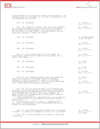 hijos habidos por su mujer en anterior matrimonio; y en
segundo grado de afinidad, en la línea transversal, con
los hermanos de su mujer.

     Art. 32. Derogado.                                                       L. 19.585
                                                                              Art. 1º, Nº 5
     Art. 33. Tienen el estado civil de hijos respecto                        L. 19.585
de una persona aquellos cuya filiación se encuentra                           Art. 1º, Nº 6
determinada, de conformidad a las reglas previstas
por el Título VII del Libro I de este Código. La ley
considera iguales a todos los hijos.

     Art. 34. Derogado.                                                       L. de Matrimonio
                                                                              Civil de 1884

     Art. 35. Derogado.                                                       L. 19.585
                                                                              Art. 1º, Nº 7

     Art. 36. Derogado.                                                       L. 19.585
                                                                              Art. 1º, Nº 7

     Art. 37. La filiación de los hijos puede no                              L. 19.585
encontrarse determinada respecto de su padre, de su                           Art. 1º, Nº 8
madre o de ambos.

     Art. 38. Derogado.                                                       L. 5.750
                                                                              Art. 16

     Art. 39. Derogado.                                                       L. 5.750
                                                                              Art. 16
     Art. 40. Derogado.                                                       L. 19.585
                                                                              Art. 1º, Nº 9

     Art. 41. Los hermanos pueden serlo por parte de                          L. 10.271
padre y de madre, y se llaman entonces hermanos                               Art. 1º
carnales; o sólo por parte de padre, y se llaman
entonces hermanos paternos; o sólo por parte de madre,                        L. 19.585
y se llaman entonces hermanos maternos.                                       Art. 1º, Nº 10


     Art. 42. En los casos en que la ley dispone que
se oiga a los parientes de una persona, se entenderán
comprendidos en esa denominación el cónyuge de ésta y                         L. 19.585
sus consanguíneos de uno y otro sexo, mayores de                              Art. 1º, Nº 11
edad. A falta de consanguíneos en suficiente número
serán oídos los afines.
     Serán preferidos los descendientes y ascendientes
a los colaterales, y entre éstos los de más cercano
parentesco.
     Los parientes serán citados, y comparecerán a
ser oídos, verbalmente, en la forma prescrita por el
Código de Enjuiciamiento.


     Art. 43. Son representantes legales de una persona                       L. 18.802
el padre o la madre, el adoptante y su tutor o curador.                       Art. 1º, Nº 1
                                                                              L.19.585
     Art. 44. La ley distingue tres especies de culpa
o descuido.




                     www.bcn.cl - Biblioteca del Congreso Nacional de Chile
 