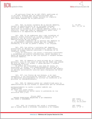El artículo final de la LEY 19947, publicada el
17.05.2004, dispone que las modificaciones que
introduce a la presente norma, entrará en vigencia
seis meses después de su publicación.



     Art.   463. La mujer curadora de su marido demente,                        L. 19.585
tendrá la   administración de la sociedad conyugal.                             Art. 1º, Nº 61
Si por su   menor edad u otro impedimento no se le
defiriere   la curaduría de su marido demente, podrá a su
arbitrio,   luego que cese el impedimento, pedir esta
curaduría   o la separación de bienes.

     Art. 464. Si se nombraren dos o más curadores al
demente, podrá confiarse el cuidado inmediato de la
persona a uno de ellos, dejando a los otros la
administración de los bienes.
     El cuidado inmediato de la persona del demente no
se encomendará a persona alguna que sea llamada a
heredarle, a no ser su padre o madre, o su cónyuge.

     Art. 465. Los actos y contratos del demente,
posteriores al decreto de interdicción, serán nulos;
aunque se alegue haberse ejecutado o celebrado en un
intervalo lúcido.
     Y por el contrario, los actos y contratos ejecutados
o celebrados sin previa interdicción, serán válidos; a
menos de probarse que el que los ejecutó o celebró estaba
entonces demente.

     Art. 466. El demente no será privado de su libertad
personal, sino en los casos en que sea de temer que usando
de ella se dañe a sí mismo, o cause peligro o notable
incomodidad a otros.
     Ni podrá ser trasladado a una casa de locos, ni
encerrado, ni atado, sino momentáneamente, mientras a
solicitud del curador, o de cualquiera persona del pueblo,
se obtiene autorización judicial para cualquiera de estas
medidas.

     Art. 467. Los frutos de sus bienes, y en caso
necesario, y con autorización judicial, los capitales,
se emplearán principalmente en aliviar su condición y en
procurar su restablecimiento.

     Art. 468. El demente podrá ser rehabilitado para la
administración de sus bienes si apareciere que ha recobrado
permanentemente la razón; y podrá también ser
inhabilitado
de nuevo con justa causa.
     Se observará en estos casos lo prevenido en los
artículos 454 y 455.

                      Título XXVI
   REGLAS ESPECIALES RELATIVAS A LA CURADURIA
DEL SORDO O SORDOMUDO                                                           LEY 19904
                                                                                Art. 1º Nº 2
                                                                                D.O. 03.10.2003

      Art. 469. La curaduría del sordo o sordomudo,                             LEY 19904
que no puede darse a entender claramente y ha llegado                           Art. 1º Nº 3




                       www.bcn.cl - Biblioteca del Congreso Nacional de Chile
 